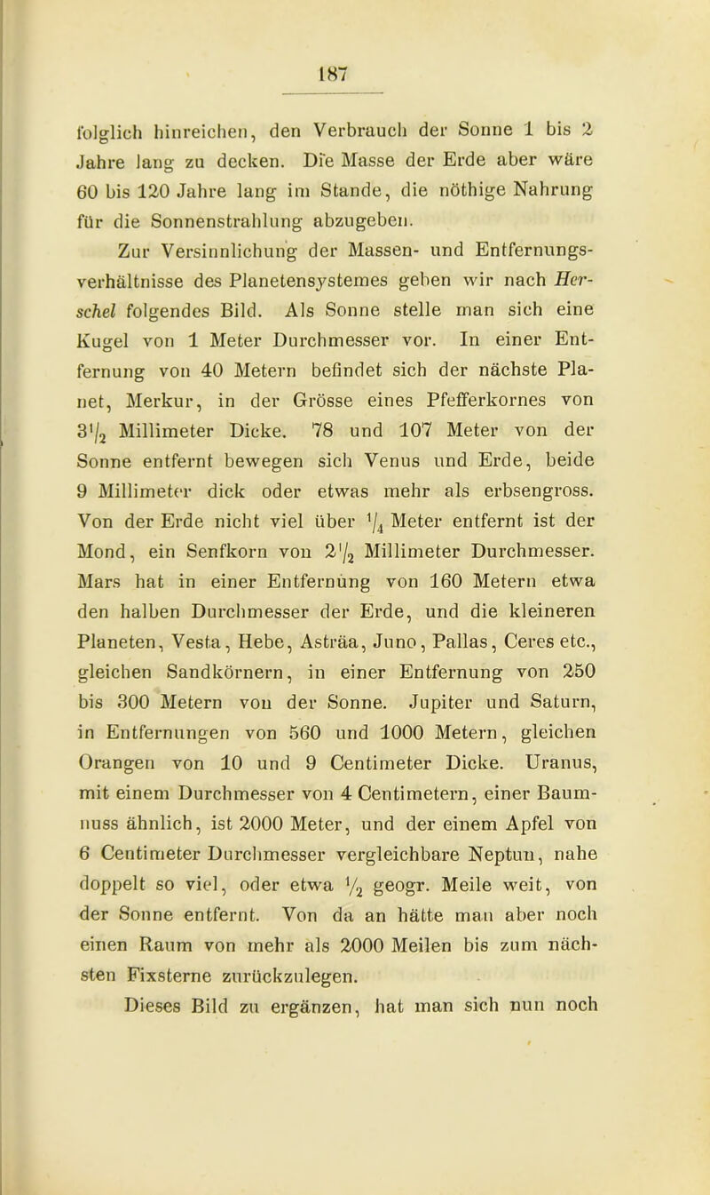 folglich hinreichen, den Verbrauch der Sonne 1 bis 2 Jahre lang zu decken. Die Masse der Erde aber wäre 60 bis 120 Jahre lang im Stande, die nöthige Nahrung für die Sonnenstrahlung abzugeben. Zur Versinnlichung der Massen- und Entfernungs- verhältnisse des Planetensystemes geben wir nach Hör- schel folgendes Bild. Als Sonne stelle man sich eine Kugel von 1 Meter Durchmesser vor. In einer Ent- fernung von 40 Metern befindet sich der nächste Pla- net, Merkur, in der Grösse eines Pfefferkornes von 3’/2 Millimeter Dicke. 78 und 107 Meter von der Sonne entfernt bewegen sich Venus und Erde, beide 9 Millimeter dick oder etwas mehr als erbsengross. Von der Erde nicht viel über */4 Meter entfernt ist der Mond, ein Senfkorn von 2'/2 Millimeter Durchmesser. Mars hat in einer Entfernung von 160 Metern etwa den halben Durchmesser der Erde, und die kleineren Planeten, Vesta, Hebe, Asträa, Juno, Pallas, Ceres etc., gleichen Sandkörnern, in einer Entfernung von 250 bis 300 Metern von der Sonne. Jupiter und Saturn, in Entfernungen von 560 und 1000 Metern, gleichen Orangen von 10 und 9 Centimeter Dicke. Uranus, mit einem Durchmesser von 4 Centimetern, einer Baum- nuss ähnlich, ist 2000 Meter, und der einem Apfel von 6 Centimeter Durchmesser vergleichbare Neptun, nahe doppelt so viel, oder etwa y2 geogr. Meile weit, von der Sonne entfernt. Von da an hätte man aber noch einen Raum von mehr als 2000 Meilen bis zum näch- sten Fixsterne zurückzulegen. Dieses Bild zu ergänzen, hat man sich nun noch
