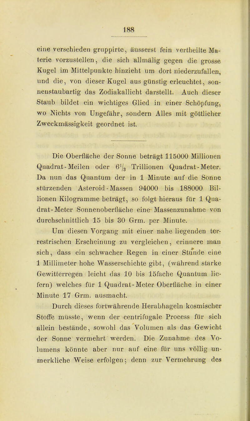 eine verschieden grnppirte, äusserst fein vertheilte Ma- terie vorzustellen, die sich allmälig gegen die grosse Kugel im Mittelpunkte hinzieht um dort niederzufallen, und die, von dieser Kugel aus günstig erleuchtet, son- nenstaubartig das Zodiakallicht darstellt. Auch dieser Staub bildet ein wichtiges Glied in einer Schöpfung, wo Nichts von Ungefähr, sondern Alles mit göttlicher Zweckmässigkeit geordnet ist. Die Oberfläche der Sonne beträgt 115000 Millionen Quadrat-Meilen oder 6'/3 Trillionen Quadrat-Meter. Da nun das Quantum der in 1 Minute auf die Sonne stürzenden Asteroid - Massen 94000 bis 188000 Bil- lionen Kilogramme beträgt, so folgt hieraus für 1 Qua- drat-Meter Sonnenoberfläche eine Massenzunahme von durchschnittlich 15 bis 30 Grm. per Minute. Um diesen Vorgang mit einer nahe liegenden ter- restrischen Erscheinung zu vergleichen, erinnere man sich, dass ein schwacher Regen in einer Stunde eine 1 Millimeter hohe Wasserschichte gibt, (während starke Gewitterregen leicht das 10 bis löfache Quantum lie- fern) welches für 1 Quadrat-Meter Oberfläche in einer Minute 17 Grm. ausmacht. Durch dieses fortwährende Herabhageln kosmischer Stoffe müsste, wenn der centrifugale Process für sich allein bestände, sowohl das Volumen als das Gewicht der Sonne vermehrt werden. Die Zunahme des Vo- lumens könnte aber nur auf eine für uns völlig un- merkliche Weise erfolgen-, denn zur Vermehrung des