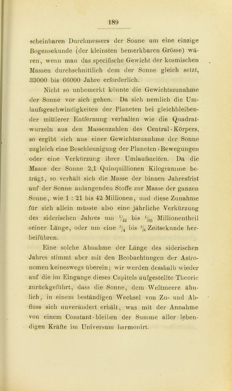 18« scheinbaren Durchmessers der Sonne um eine einzige Bogensekunde (der kleinsten bemerkbaren Grösse) wä- ren, wenn man das specifische Gewicht der kosmischen Massen durchschnittlich dem der Sonne gleich selzt, 33000 bis 66000 Jahre erforderlich. Nicht so unbemerkt könnte die Gewichtszunahme der Sonne vor sich gehen. Da sich nemlich die Um- laufsgeschwindigkeiten der Planeten bei gleichbleiben- der mittlerer Entfernung verhalten wie die Quadrat- wurzeln aus den Massenzahlen des Central - Körpers, so ergibt sich aus einer Gewichtszunahme der Sonne zugleich eine Beschleunigung der Planeten-Bewegungen oder eine Verkürzung ihrer Umlaufszeiten. Da die Masse der Sonne 2,1 Quinquillionen Kilogramme be- trägt, so verhält sich die Masse der binnen Jahresfrist auf der Sonne anlangcnden Stoffe zur Masse der ganzen Sonne, wie 1 : 21 bis 42 Millionen, und diese Zunahme für sich allein müsste also eine jährliche Verkürzung des siderischen Jahres um '/42 bis Millionentheil seiner Länge, oder um eine ,!,/4 bis % Zeitsekunde her- beiführen. Eine solche Abnahme der Länge des siderischen Jahres stimmt aber mit den Beobachtungen der Astro- nomen keineswegs überein; wir werden desshalb wieder auf die im Eingänge dieses Capitels aufgestellte Theorie zurückgeführt, dass die Sonne, dem Weltmeere ähn- lich, in einem beständigen Wechsel von Zu- und Ab- fluss sich unverändert erhält, was mit der Annahme von einem Constant-bleiben der Summe aller leben- digen Kräfte im Universum harmonirt.