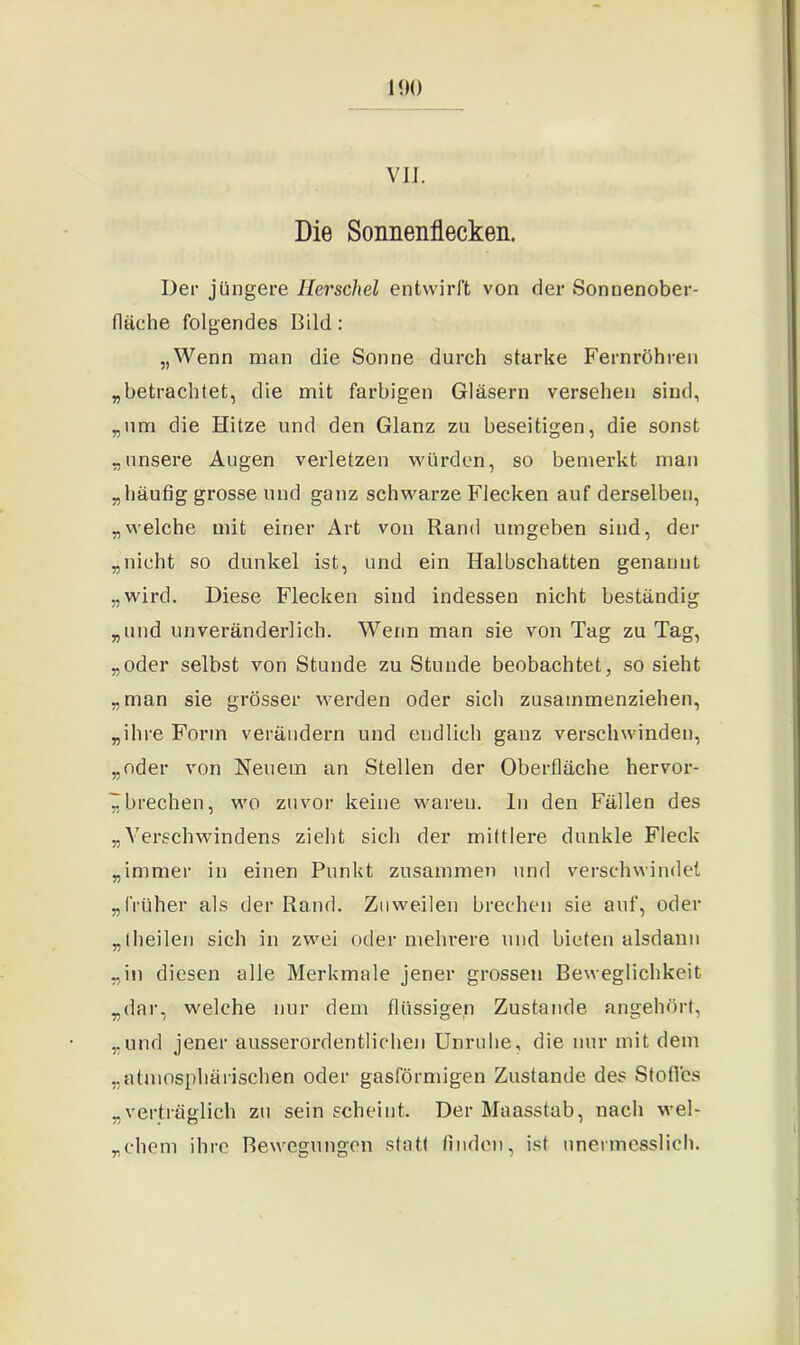100 VII. Die Sonnenflecken. Der jüngere llerschel entwirft von der Sonnenober- fläehe folgendes Bild: „Wenn man die Sonne durch starke Fernrohren „betrachtet, die mit farbigen Gläsern versehen sind, „um die Hitze und den Glanz zu beseitigen, die sonst „unsere Augen verletzen würden, so bemerkt man „häufig grosse und ganz schwarze Flecken auf derselben, „welche mit einer Art von Rand umgeben sind, der „nicht so dunkel ist, und ein Halbschatten genannt „wird. Diese Flecken sind indessen nicht beständig „und unveränderlich. Wenn man sie von Tag zu Tag, „oder selbst von Stunde zu Stunde beobachtet, so sieht „man sie grösser werden oder sich zusammenziehen, „ihre Form verändern und endlich ganz verschwinden, „oder von Neuem an Stellen der Oberfläche hervor- Z brechen, wo zuvor keine waren, ln den Fällen des „Verschwindens zieht sich der mittlere dunkle Fleck „immer in einen Punkt zusammen und verschwindet „früher als der Rand. Zuweilen brechen sie auf, oder „theilen sich in zwei oder mehrere und bieten alsdann „in diesen alle Merkmale jener grossen Beweglichkeit „dar, welche nur dem flüssigen Zustande angehört, „und jener ausserordentlichen Unruhe, die nur mit dem „atmosphärischen oder gasförmigen Zustande des Stoffes „verträglich zu sein scheint. Der Maasstab, nach wel- „ehern ihre Bewegungen statt finden, ist unermesslich.
