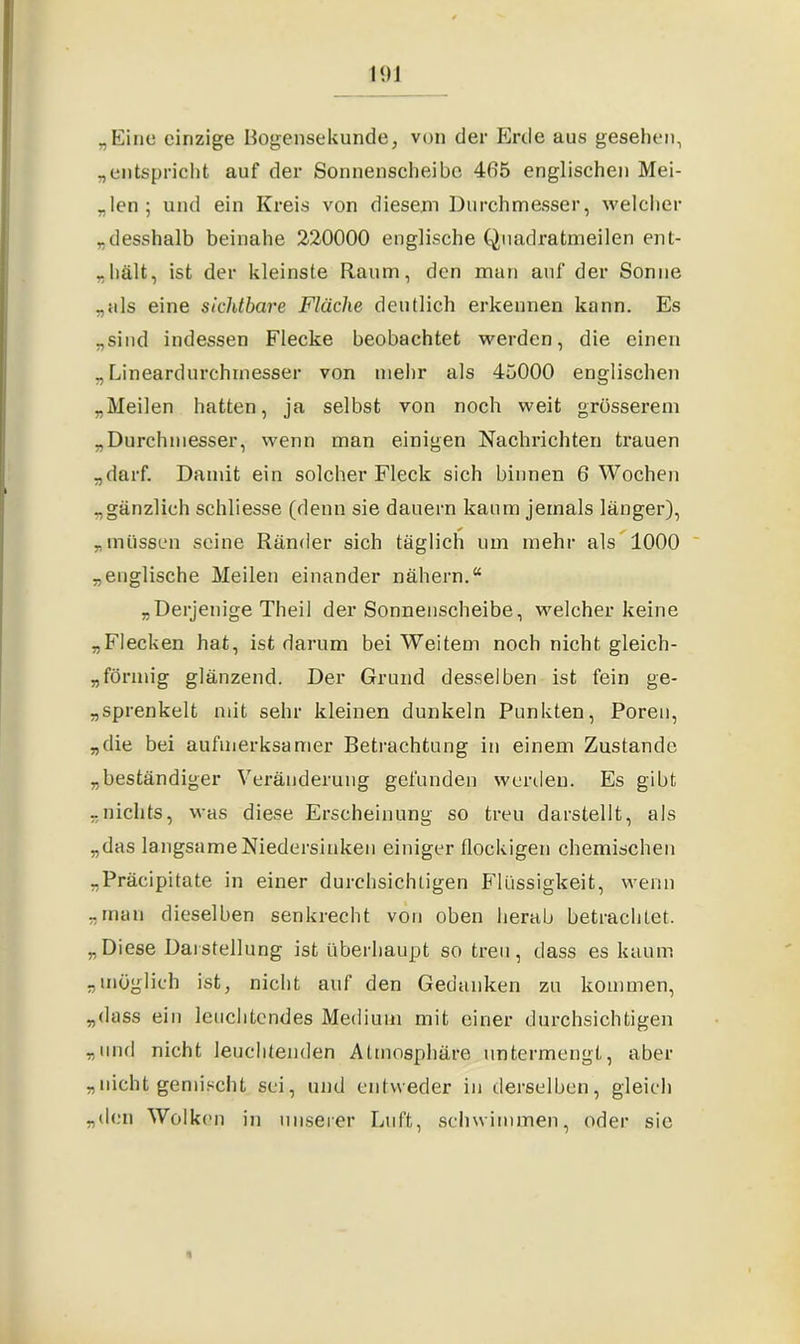 „Eine einzige Bogensekunde, von der Erde aus gesehen, „entspricht auf der Sonnenscheibe 405 englischen Mei- ßen; und ein Kreis von diesem Durchmesser, welcher „desshalb beinahe 220000 englische Qnadratmeilen ent- „hält, ist der kleinste Raum, den man auf der Sonne „als eine sichtbare Fläche deutlich erkennen kann. Es „sind indessen Flecke beobachtet werden, die einen „Lineardurchmesser von mehr als 45000 englischen „Meilen hatten, ja selbst von noch weit grösserem „Durchmesser, wenn man einigen Nachrichten trauen „darf. Damit ein solcher Fleck sich binnen 6 Wochen „gänzlich schliesse (denn sie dauern kaum jemals länger), „müssen seine Ränder sich täglich um mehr als 1000 „englische Meilen einander nähern.“ „Derjenige Theil der Sonnenscheibe, welcher keine „Flecken hat, ist darum bei Weitem noch nicht gleich- förmig glänzend. Der Grund desselben ist fein ge- sprenkelt mit sehr kleinen dunkeln Punkten, Poren, „die bei aufmerksamer Betrachtung in einem Zustande „beständiger Veränderung gefunden werden. Es gibt „nichts, was diese Erscheinung so treu darstellt, als „das langsame Niedersinken einiger flockigen chemischen „Präcipitate in einer durchsichtigen Flüssigkeit, wenn „man dieselben senkrecht von oben herab betrachtet. „Diese Darstellung ist überhaupt so treu, dass es kaum „möglich ist, nicht auf den Gedanken zu kommen, „dass ein leuchtendes Medium mit einer durchsichtigen „und nicht leuchtenden Atmosphäre untermengt, aber „nicht gemischt sei, und entweder in derselben, gleich „den Wolken in unserer Luft, schwimmen, oder sie