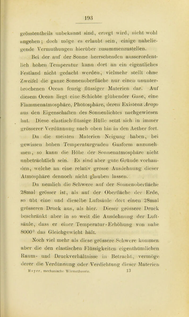 grösstentheils unbekannt sind, erregt wird, nicht wohl angehen ; doch möge es erlaubt sein, einige nahelie- gende Vermuthungen hierüber zusammenzustellen. Bei der auf der Sonne herrschenden ausserordent- lich hohen Temperatur kann dort an ein eigentliches Festland nicht gedacht werden, vielmehr stellt ohne Zweifel die ganze Sonnenoberfläche nur einen ununter- brochenen Ocean feurig flüssiger Materien dar. Auf diesem Ocean liegt eine Schichte glühender Gase, eine Flammenatmosphäre, Photosphäre, deren Existenz Arago aus den Eigenschaften des Sonnenlichtes nachgewiesen hat. Diese elastisch-flüssige Hülle setzt sich in immer grösserer Verdünnung nach oben hin in den Aether fort. Da die meisten Materien Neigung haben, bei gewissen hohen Temperaturgraden Gasform anzuneh- men, so kann die Höhe der Sonnenatmosphäre nicht unbeträchtlich sein. Es sind aber gute Gründe vorhan- den, welche an eine relativ grosse Ausdehnung dieser Atmosphäre dennoch nicht glauben lassen. Da nemlich die Schwere auf der Sonnenuberfläche 28mal grösser ist, als auf der Oberfläche der Erde, so übt eine und dieselbe Luftsäule dort einen 28mal grösseren Druck aus, als hier. Dieser grössere Druck beschränkt aber in so weit die Ausdehnung der Luft- säule, dass er einer Temperatur-Erhöhung von nahe 8000° das Gleichgewicht hält. Noch viel mehr als diese grössere Schwere kommen aber die den elastischen Flüssigkeiten eigenthümlichen Raum- und Druckverhältnisse in Betracht, vermögt; derer die Verdünnung oder Verdichtung dieser Materien Mayer, mechanische Wiirmctlieorie. 13