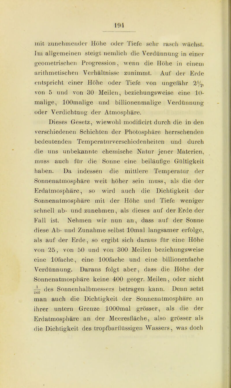 mit zunehmender Höhe oder Tiefe sehr rasch wächst. Im allgemeinen steigt nemlich die Verdünnung in einer geometrischen Progression, wenn die Flöhe in einem arithmetischen Verhältnisse zunimmt. Auf der Erde entspricht einer Höhe oder Tiefe von ungefähr 2'/2, von 5 und von 30 Meilen, beziehungsweise eine 10- malige, lOOmalige und billionenmalige Verdünnung oder Verdichtung der Atmosphäre. Dieses Gesetz, wiewohl modificirt durch die in den verschiedenen Schichten der Photosphäre herrschenden bedeutenden Temperaturverschiedenheiten und durch die uns unbekannte chemische Natur jener Materien, muss auch für die Sonne eine beiläufige Gültigkeit haben. Da indessen die mittlere Temperatur der Sonnenatmosphäre weit höher sein muss, als die der Erdatmosphäre, so wird auch die Dichtigkeit der Sonnenatmosphäre mit der Höhe und Tiefe weniger schnell ab- und zunehmen, als dieses auf der Erde der Fall ist. Nehmen wir nun an, dass auf der Sonne diese Ab- und Zunahme selbst lOmal langsamer erfolge, als auf der Erde, so ergibt sich daraus für eine Höhe von 25, von 50 und von 300 Meilen beziehungsweise eine lOfache, eine lOOfache und eine billionenfache Verdünnung. Daraus folgt aber, dass die Höhe der Sonnenatmosphäre keine 400 geogr. Meilen, oder nicht jk- des Sonnenhalbmessers betragen kann. Denn setzt man auch die Dichtigkeit der Sonnenatmosphäre an ihrer untern Grenze lOOOmal grösser, als die der Erdatmosphäre an der Meeresfläche, also grösser als die Dichtigkeit des tropfbartlüssigen Wassers, was doch