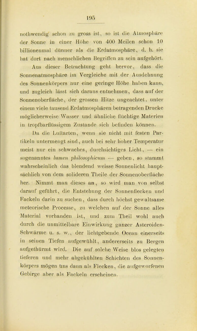 nothwendig schon zu gross ist, so ist die Atmosphäre der Sonne in einer Höhe von 400 Meilen schon 10 billionenmal dünner als die Erdatmosphäre, d. h. sie hat dort nach menschlichen Begriffen zu sein aufgehört. Aus dieser Betrachtung geht hervor, dass die Sonnenatmosphäre im Vergleiche mit der Ausdehnung des Sonnenkörpers nur eine geringe Höhe haben kann, und zugleich lässt sich daraus entnehmen, dass auf der Sonnenoberfläche, der grossen Hitze ungeachtet, unter \ einem viele tausend Erdatmosphären betragenden Drucke möglicherweise Wasser und ähnliche flüchtige Materien in tropfbarflüssigem Zustande sich befinden können. Da die Luftarten, wenn sie nicht mit festen Par- tikeln untermengt sind, auch bei sehr hoher Temperatur meist nur ein schwaches, durchsichtiges Licht, — ein sogenanntes lumen philosophicum — geben, so stammt wahrscheinlich das blendend weisse Sonnenlicht haupt- sächlich von dem solideren Theile der Sonnenoberfläche her. Nimmt man dieses an, so wird man von selbst darauf geführt, die Entstehung der Sonnenflecken und Fackeln darin zu suchen, dass durch höchst gewaltsame meteorische Processe, zu welchen auf der Sonne alles Material vorhanden ist, und zum Theil wohl auch durch die unmittelbare Einwirkung ganzer Asteroiden- Schwärme u. s. w., der lichtgebende Ocean einerseits in seinen Tiefen aufgewühlt, andererseits zu Bergen aufgethürmt wird. Die auf solche Weise blos gelegten tieferen und mehr abgekühlten Schichten des Sonnen- körpers mögen lins dann als Flecken, die aufgeworfenen Gebirge aber als Fackeln erscheinen.