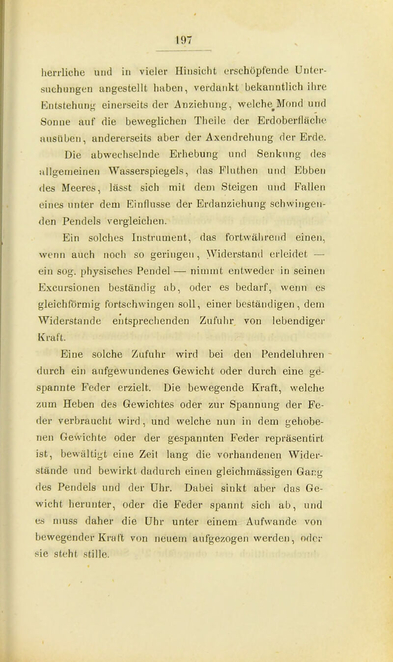 herrliche und in vieler Hinsicht erschöpfende Unter- suchungen angestellt haben, verdankt bekanntlich ihre Entstehung einerseits der Anziehung, welche^Mond und Sonne auf die beweglichen Theile der Erdoberfläche ausüben, andererseits aber der Axendrehung der Erde. Die abwechselnde Erhebung und Senkung des allgemeinen Wasserspiegels, das Fluthen und Ebben des Meeres, lässt sich mit dem Steigen und Fallen eines unter dem Einflüsse der Erdanziehung schwingen- den Pendels vergleichen. Ein solches Instrument, das fortwährend einen, wenn auch noch so geringen, Widerstand erleidet — ein sog. physisches Pendel — nimmt entweder in seinen Excursionen beständig ab, oder es bedarf, wenn es gleichförmig fortschwingen soll, einer beständigen, dem Widerstande entsprechenden Zufuhr von lebendiger Kraft. Eine solche Zufuhr wird bei den Pendeluhren durch ein aufgewundenes Gewicht oder durch eine ge- spannte Feder erzielt. Die bewegende Kraft, welche zum Heben des Gewichtes oder zur Spannung der Fe- der verbraucht wird, und welche nun in dem gehobe- nen Gewichte oder der gespannten Feder repräsentirt ist, bewältigt eine Zeit lang die vorhandenen Wider- stände und bewirkt dadurch einen gleichmässigen Gang des Pendels und der Uhr. Dabei sinkt aber das Ge- wicht herunter, oder die Feder spannt sich ab, und es muss daher die Uhr unter einem Aufwande von bewegender Kraft von neuem aufgezogen werden, oder sie steht stille.