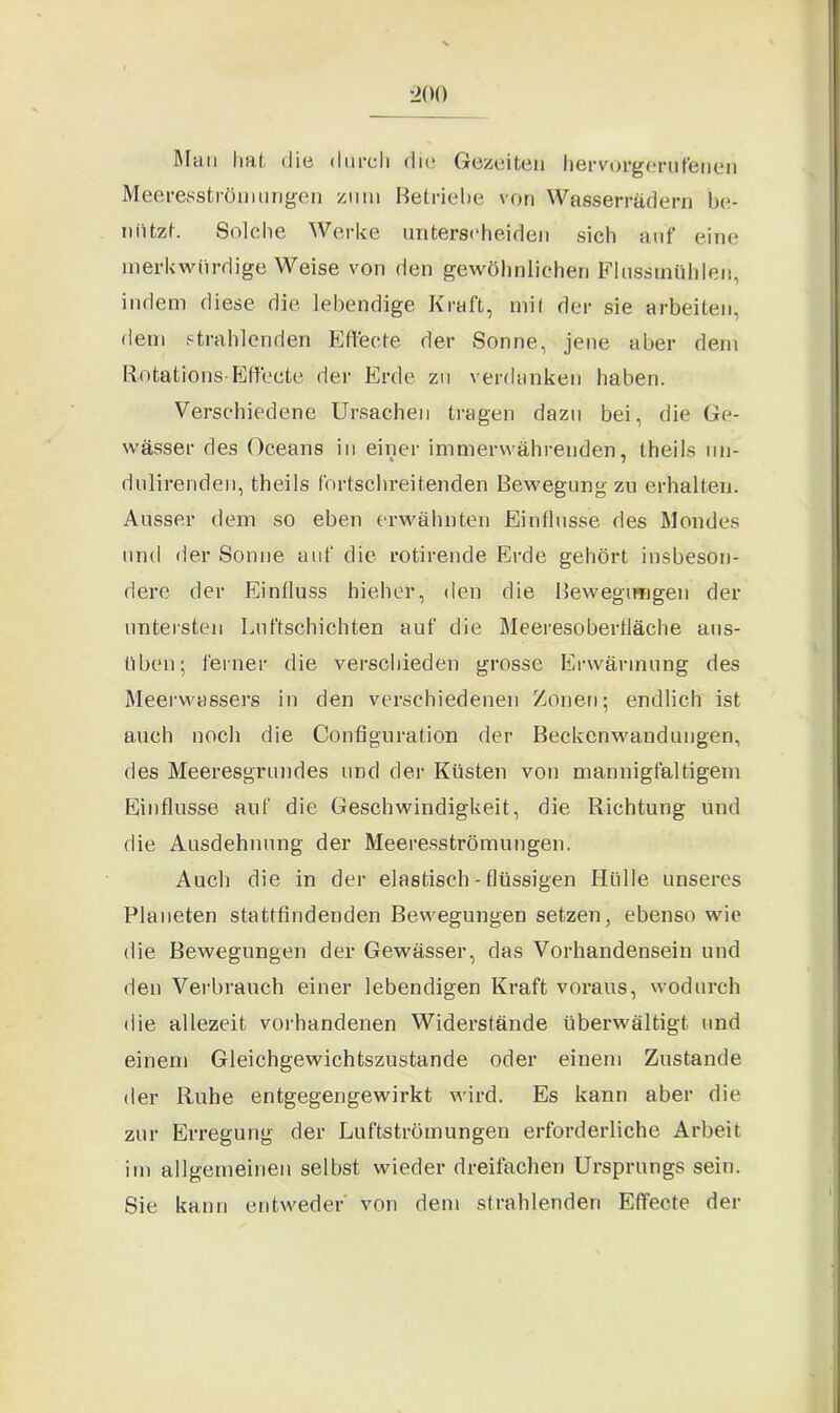 Muh Imt die durch die Gezeiten hervorgerufenen Meeresströmungen zum Betriebe von Wasserrädern be- nützt. Solche Werke unterscheiden sich auf eine merkwürdige Weise von den gewöhnlichen Flusstnühleu, indem diese die lebendige Kraft, mit der sie arbeiten, dem strahlenden Effecte der Sonne, jene aber dem Rotatiohs-Effecte der Erde zu verdanken haben. Verschiedene Ursachen tragen dazu bei, die Ge- wässer des Oceans in einer immerwährenden, theils un- dulirenden, theils fortschreitenden Bewegung zu erhalten. Ausser dem so eben erwähnten Einflüsse des Mondes und der Sonne auf die rotirende Erde gehört insbeson- dere der Einfluss hieher, den die Bewegungen der untersten Luftschichten auf die Meeresoberfläche aus- üben; ferner die verschieden grosse Erwärmung des Meerwassers in den verschiedenen Zonen; endlich ist auch noch die Configuration der Beckenwandungen, des Meeresgrundes und der Küsten von mannigfaltigem Einflüsse auf die Geschwindigkeit, die Richtung und die Ausdehnung der Meeresströmungen. Auch die in der elastisch - flüssigen Hülle unseres Planeten stattfindenden Bewegungen setzen, ebenso wie die Bewegungen der Gewässer, das Vorhandensein und den Verbrauch einer lebendigen Kraft voraus, wodurch die allezeit vorhandenen Widerstände überwältigt und einem Gleichgewichtszustände oder einem Zustande der Ruhe entgegengewirkt wird. Es kann aber die zur Erregung der Luftströmungen erforderliche Arbeit im allgemeinen selbst wieder dreifachen Ursprungs sein. Sie kann entweder von dem strahlenden Effecte der