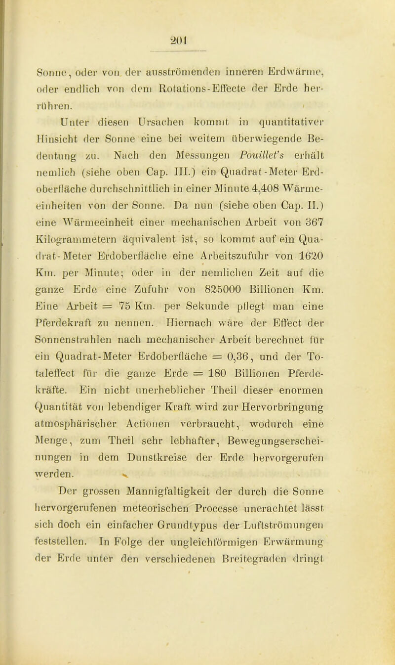 Sonne, oder von der ausströmenden inneren Erdwärme, oder endlich von dem Rotations-Effecte der Erde her- rüh ren. Unter diesen Ursachen kommt, in quantitativer Hinsicht der Sonne eine bei weitem überwiegende Be- deutung zu. Nach den Messungen Pouillet’s erhält nemlich (siehe oben Cap. III.) ein Quadrat-Meter Erd- oberfläche durchschnittlich in einer Minute 4,408 Wärme- einheiten von der Sonne. Da nun (siehe oben Cap. II. ) eine Wärmeeinheit einer mechanischen Arbeit von 867 Kilogrammetern äquivalent ist, so kommt auf ein Qua- drat-Meter Erdoberfläche eine Arbeitszufuhr von 1620 Km. per Minute; oder in der nemlichen Zeit auf die ganze Erde eine Zufuhr von 825000 Billionen Km. Eine Arbeit = 75 Km. per Sekunde pflegt man eine Pferdekraft zu nennen. Hiernach wäre der Effect der Sonnenstrahlen nach mechanischer Arbeit berechnet für ein Quadrat-Meter Erdoberfläche = 0,36, und der To- taleffect für die ganze Erde = 180 Billionen Pferde- kräfte. Ein nicht unerheblicher Theil dieser enormen Quantität von lebendiger Kraft wird zur Hervorbringung atmosphärischer Actionen verbraucht, wodurch eine Menge, zum Theil sehr lebhafter, Bewegungserschei- nungen in dem Dunstkreise der Erde hervorgerufen werden. >. Der grossen Mannigfaltigkeit der durch die Sonne hervorgerufenen meteorischen Processe unerachtet lässt sich doch ein einfacher Grundtypus der Luftströmungen feststellen. In Folge der ungleichförmigen Erwärmung der Erde unter den verschiedenen Breitegraden dringt