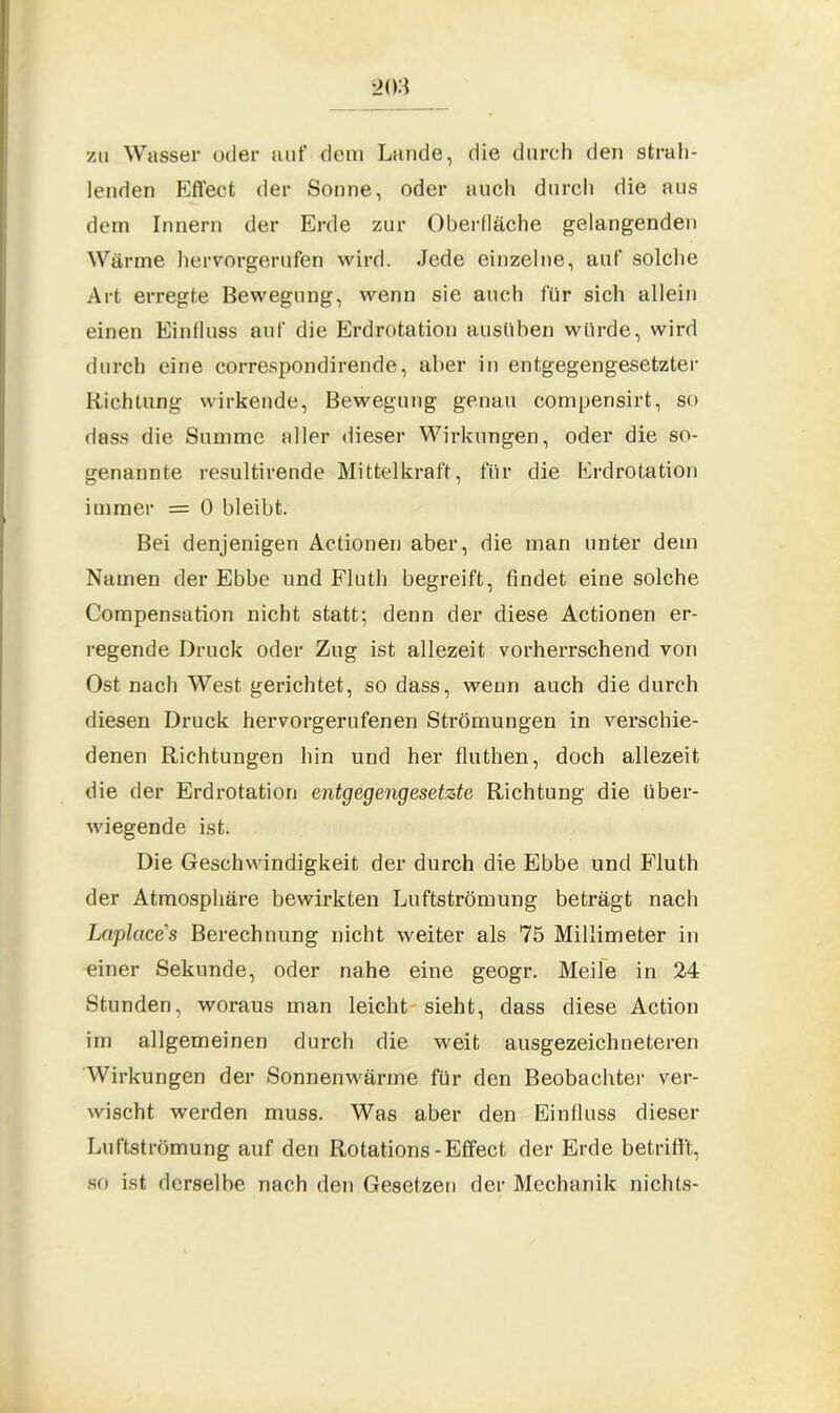 zu Wasser oder auf dem Lande, die durch den strah- lenden Effect der Sonne, oder auch durch die aus dem Innern der Erde zur Oberfläche gelangenden Wärme hervorgerufen wird. Jede einzelne, auf solche Art erregte Bewegung, wenn sie auch für sich allein einen Einfluss auf die Erdrotation ausüben würde, wird durch eine correspondirende, aber in entgegengesetzter Richtung wirkende, Bewegung genau compensirt, so dass die Summe aller dieser Wirkungen, oder die so- genannte resultirende Mittelkraft, für die Erdrotation immer = 0 bleibt. Bei denjenigen Actionen aber, die man unter dem Namen der Ebbe und Fluth begreift, findet eine solche Compensation nicht statt; denn der diese Actionen er- regende Druck oder Zug ist allezeit vorherrschend von Ost nach West gerichtet, so dass, wenn auch die durch diesen Druck hervorgerufenen Strömungen in verschie- denen Richtungen hin und her fluthen, doch allezeit die der Erdrotation entgegengesetzte Richtung die über- wiegende ist. Die Geschwindigkeit der durch die Ebbe und Fluth der Atmosphäre bewirkten Luftströmung beträgt nach Laplcice's Berechnung nicht weiter als 75 Millimeter in einer Sekunde, oder nahe eine geogr. Meile in 24 Stunden, woraus man leicht sieht, dass diese Action im allgemeinen durch die weit ausgezeichneteren Wirkungen der Sonnenwärme für den Beobachter ver- wischt werden muss. Was aber den Einfluss dieser Luftströmung auf den Rotations-Effect der Erde betrifft, so ist derselbe nach den Gesetzen der Mechanik nichts-