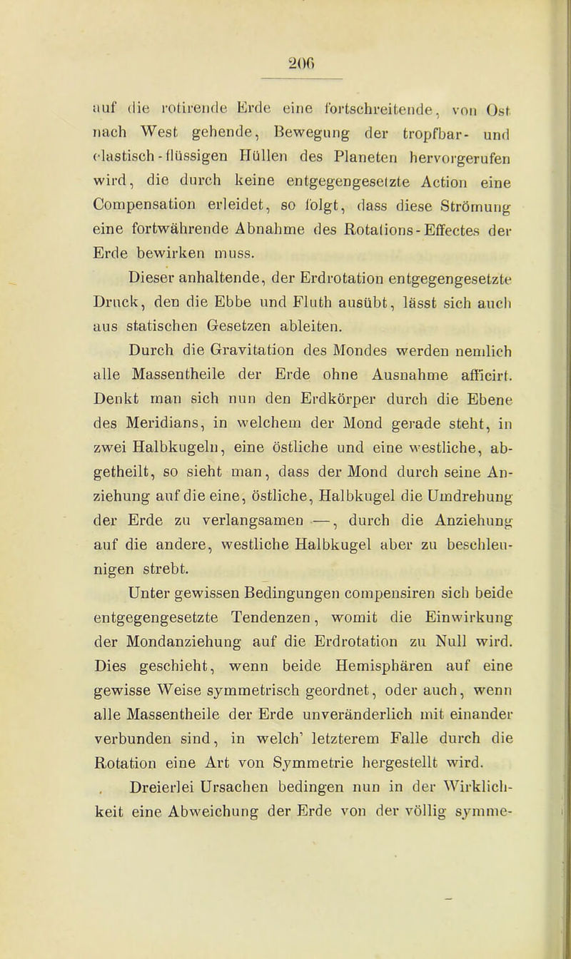 auf die rotirende Erde eine fortschreitende, von Ost nach West gehende, Bewegung der tropfbar- und elastisch-flüssigen Hüllen des Planeten hervorgerufen wird, die durch keine entgegengesetzte Action eine Compensation erleidet, so folgt, dass diese Strömung eine fortwährende Abnahme des Rotalions-Effectes der Erde bewirken muss. Dieser anhaltende, der Erdrotation entgegengesetzte Druck, den die Ebbe und Fluth ausübt, lässt sich auch aus statischen Gesetzen ableiten. Durch die Gravitation des Mondes werden nemlich alle Massentheile der Erde ohne Ausnahme afficirt. Denkt man sich nun den Erdkörper durch die Ebene des Meridians, in welchem der Mond gerade steht, in zwei Halbkugeln, eine östliche und eine westliche, ab- getheilt, so sieht man, dass der Mond durch seine An- ziehung auf die eine, östliche, Halbkugel die Umdrehung der Erde zu verlangsamen —, durch die Anziehung auf die andere, westliche Halbkugel aber zu beschleu- nigen strebt. Unter gewissen Bedingungen cornpensiren sich beide entgegengesetzte Tendenzen, womit die Einwirkung der Mondanziehung auf die Erdrotation zu Null wird. Dies geschieht, wenn beide Hemisphären auf eine gewisse Weise symmetrisch geordnet, oderauch, wenn alle Massentheile der Erde unveränderlich mit einander verbunden sind, in welch1 letzterem Falle durch die Rotation eine Art von Symmetrie hergestellt wird. Dreierlei Ursachen bedingen nun in der Wirklich- keit eine Abweichung der Erde von der völlig syrnme-