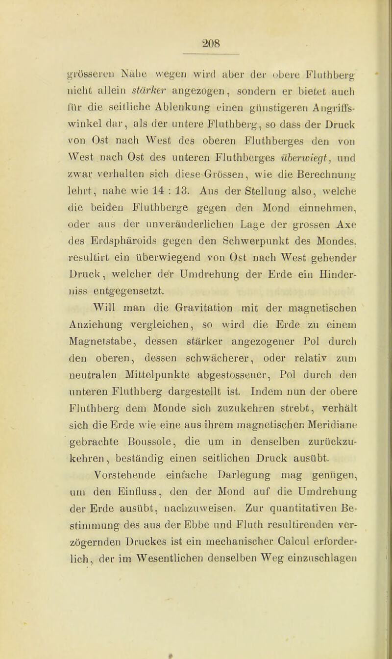 ■208 grösseren Nähe wegen wird aber der obere Fluthberg nicht allein stärker angezogen, sondern er bietet auch für die seitliche Ablenkung einen günstigeren Angriffs- winkel dar, als der untere Fluthberg, so dass der Druck von Ost nach West des oberen Fluthberges den von West nach Ost des unteren Fluthberges überwiegt, und zwar verhalten sich diese Grössen, wie die Berechnung lehrt, nahe wie 14 : 13. Aus der Stellung also, welche die beiden Fluthberge gegen den Mond einnehmen, oder aus der unveränderlichen Lage der grossen Axe des Erdsphäroids gegen den Schwerpunkt des Mondes, resultirt ein überwiegend von Ost nach West gehender Druck, welcher der Umdrehung der Erde ein Hinder- niss entgegensetzt. Will man die Gravitation mit der magnetischen Anziehung vergleichen, so wird die Erde zu einem Magnetstabe, dessen stärker angezogener Pol durch den oberen, dessen schwächerer, oder relativ zum neutralen Mittelpunkte abgestossener, Pol durch den unteren Fluthberg dargestellt ist. Indem nun der obere Fluthberg dem Monde sich zuzukehren strebt, verhält sich die Erde wie eine aus ihrem magnetischen Meridiane gebrachte Boussole, die um in denselben zurückzu- kehren, beständig einen seitlichen Druck ausübt. Vorstehende einfache Darlegung mag genügen, um den Einfluss, den der Mond auf die Umdrehung der Erde ausübt, nachzuweisen. Zur quantitativen Be- stimmung des aus der Ebbe und Fluth resultirenden ver- zögernden Druckes ist ein mechanischer Calcul erforder- lich, der im Wesentlichen denselben Weg einzuschlagen »