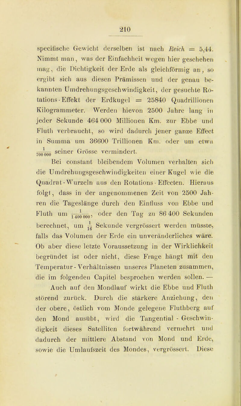 specifische Gewicht derselben ist nach Reich = 5,44. Nimmt man, was der Einfachheit wegen hier geschehen mag, die Dichtigkeit der Erde als gleichförmig an, so ergibt sich aus diesen Prämissen und der genau be- kannten Umdrehungsgeschwindigkeit, der gesuchte Ro- tations-Effekt der Erdkugel = 25840 Quadrillionen Kilogrammeter. Werden hievon 2500 Jahre lang in jeder Sekunde 464 000 Millionen Km. zur Ebbe und Fluth verbraucht, so wird dadurch jener ganze Effect in Summa um 36600 Trillionen Km. oder um etwa -()()1))()() seiner Grösse vermindert. Bei constant bleibendem Volumen verhalten sich die Umdrehungsgeschwindigkeiten einer Kugel wie die Quadrat-Wurzeln aus den Rotations - Eff'ecten. Hieraus folgt, dass in der angenommenen Zeit von 2500 Jah- ren die Tageslänge durch den Einfluss von Ebbe und Fluth um ijQQQQip oder den Tag zu 86 400 Sekunden berechnet, um ~ Sekunde vergrössert werden müsste, falls das Volumen der Erde ein unveränderliches wäre. Ob aber diese letzte Voraussetzung in der Wirklichkeit begründet ist oder nicht, diese Frage hängt mit den Temperatur-Verhältnissen unseres Planeten zusammen, die im folgenden Capitel besprochen werden sollen. — Auch auf den Mondlauf wirkt die Ebbe und Fluth störend zurück. Durch die stärkere Anziehung, den der obere, östlich vom Monde gelegene Fluthberg auf den Mond ausübt, wird die Tangential - Geschwin- digkeit dieses Satelliten fortwährend vermehrt und dadurch der mittlere Abstand von Mond und Erde, sowie die Umlaufszeit des Mondes, vergrössert. Diese