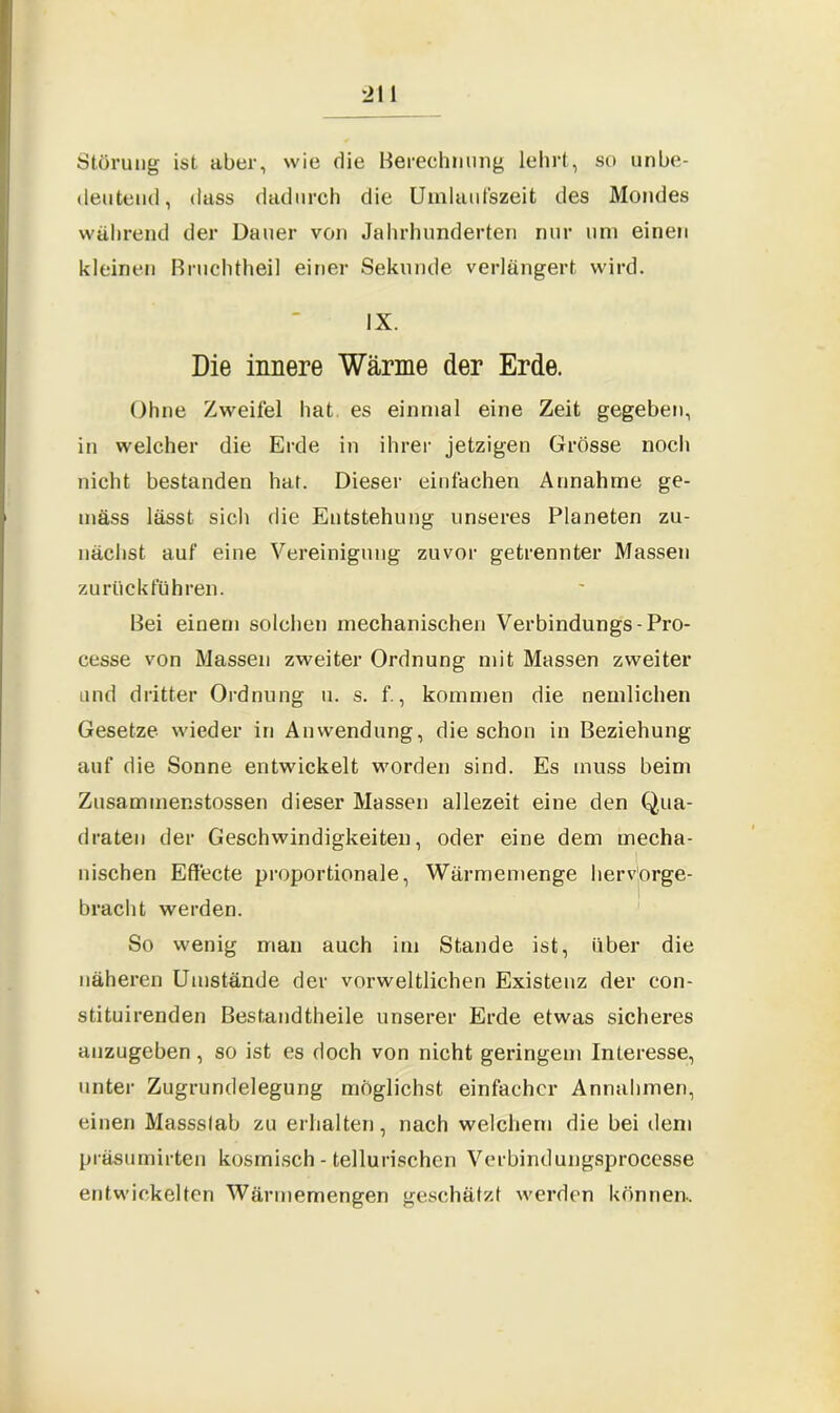 21 1 Störung ist aber, wie die Berechnung lehrt, so unbe- deutend, dass dadurch die Uinlaufszeit des Mondes während der Dauer von Jahrhunderten nur um einen kleinen Bruchtheil einer Sekunde verlängert wird. IX. Die innere Wärme der Erde. Ohne Zweifel hat es einmal eine Zeit gegeben, in welcher die Erde in ihrer jetzigen Grösse noch nicht bestanden hat. Dieser einfachen Annahme ge- mäss lässt sich die Entstehung unseres Planeten zu- nächst auf eine Vereinigung zuvor getrennter Massen zurückführen. Bei einem solchen mechanischen Verbindungs-Pro- cesse von Massen zweiter Ordnung mit Massen zweiter und dritter Ordnung u. s. f., kommen die nemlichen Gesetze wieder in Anwendung, die schon in Beziehung auf die Sonne entwickelt worden sind. Es muss beim Zusammenstossen dieser Massen allezeit eine den Qua- draten der Geschwindigkeiten, oder eine dem mecha- nischen Effecte proportionale, Wärmemenge herv'orge- bracht werden. So wenig man auch im Stande ist, über die näheren Umstände der vorweltlichen Existenz der con- stituirenden Bestandtheile unserer Erde etwas sicheres anzugeben, so ist es doch von nicht geringem Interesse, unter Zugrundelegung möglichst einfacher Annahmen, einen Massslab zu erhalten, nach welchem die bei dem präsumirten kosmisch - tellurischcn Verbindungsprocesse entwickelten Wärmemengen geschätzt werden können-.