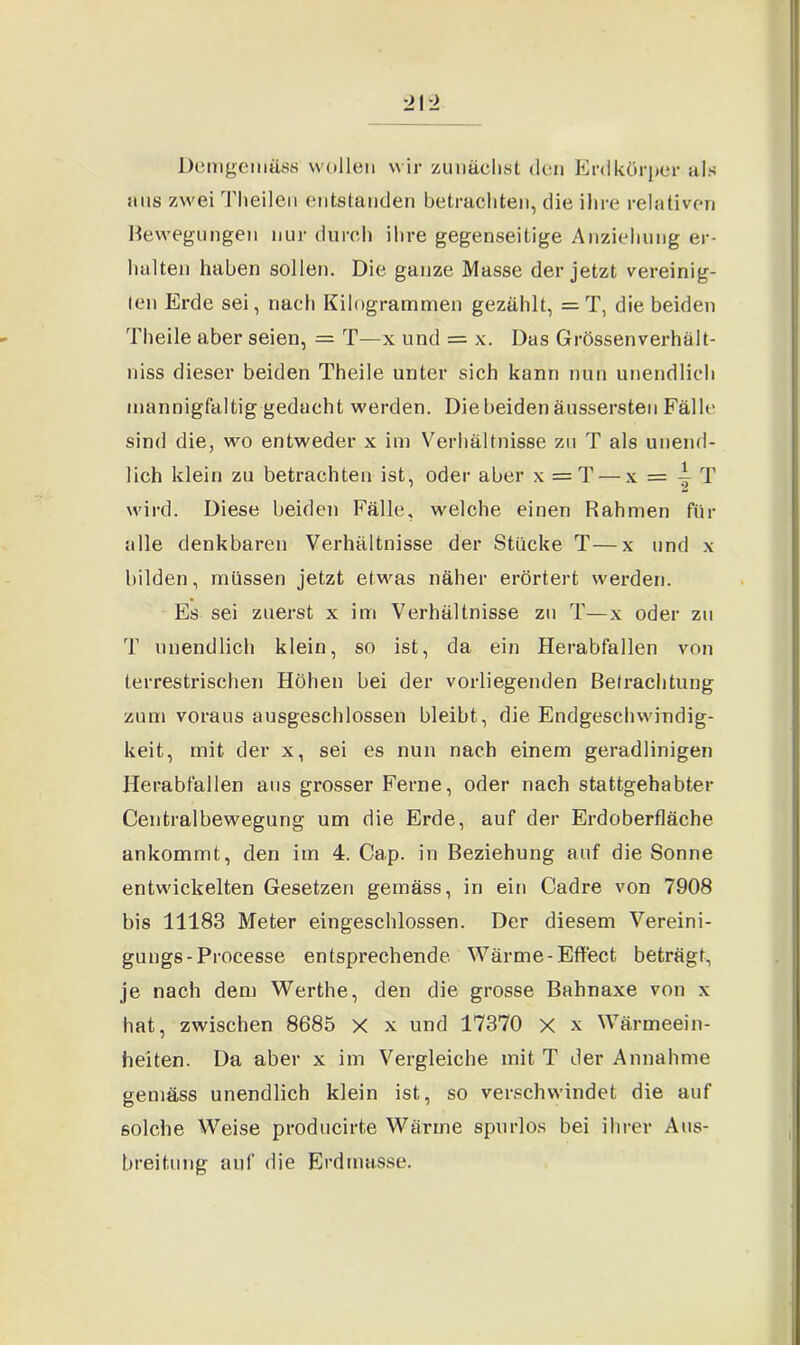 Demgemäss wollen wir zunächst den Erdkörper als uns zwei Theilen entstanden betrachten, die ihre relativen Bewegungen nur durch ihre gegenseitige Anziehung er- halten haben sollen. Die ganze Masse der jetzt vereinig- ten Erde sei, nach Kilogrammen gezählt, =T, die beiden Theile aber seien, = T—x und = x. Das Grössenverhält- niss dieser beiden Theile unter sich kann nun unendlich mannigfaltig gedacht werden. Die beiden äussersten Fälle sind die, wo entweder x im Verhältnisse zu T als unend- lich klein zu betrachten ist, oder aber x = T — x = -^ T wird. Diese beiden Fälle, welche einen Rahmen für alle denkbaren Verhältnisse der Stücke T—x und x bilden, müssen jetzt etwas näher erörtert werden. Es sei zuerst x im Verhältnisse zu T—x oder zu T unendlich klein, so ist, da ein Herabfallen von terrestrischen Höhen bei der vorliegenden Betrachtung zum voraus ausgeschlossen bleibt, die Endgeschwindig- keit, mit der x, sei es nun nach einem geradlinigen Herabfallen aus grosser Ferne, oder nach stattgehabter Centralbewegung um die Erde, auf der Erdoberfläche ankommt, den im 4. Cap. in Beziehung auf die Sonne entwickelten Gesetzen gemäss, in ein Cadre von 7908 bis 11183 Meter eingeschlossen. Der diesem Vereini- gungs-Processe entsprechende Wärme-Effect beträgt, je nach dem Werthe, den die grosse Bahnaxe von x hat, zwischen 8685 X x und 17370 X x Wärmeein- heiten. Da aber x im Vergleiche mit T der Annahme gemäss unendlich klein ist, so verschwindet die auf solche Weise producirte Wärme spurlos bei ihrer Aus- breitung auf die Erdmasse.