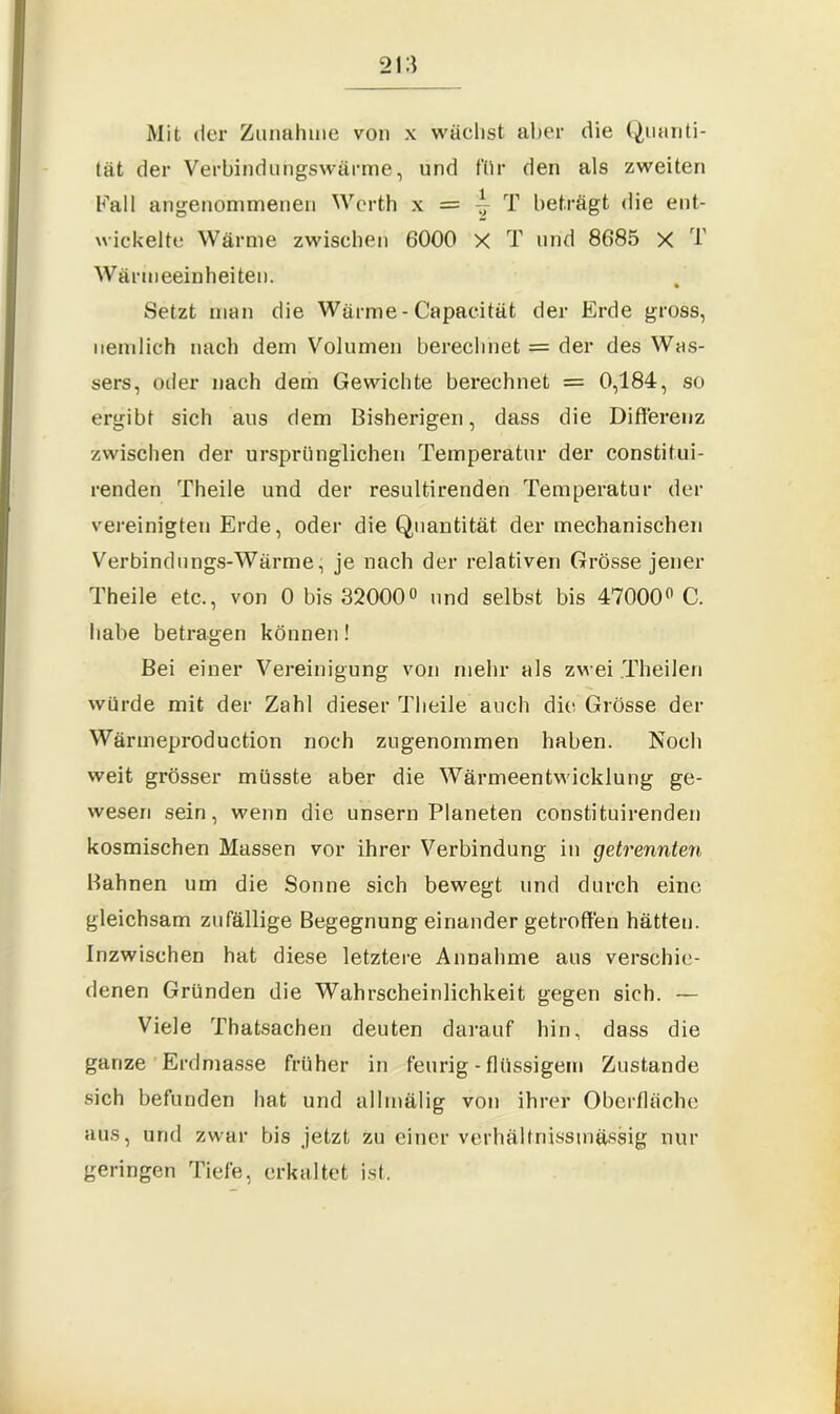 Mit der Zunahme von x wachst aber die Quanti- tät der Verbindungswärme, und für den als zweiten Fall angenommenen Werth x = ~ T beträgt die ent- wickelte Wärme zwischen 6000 X T und 8685 X T Wärmeeinheiten. Setzt man die Wärme-Capacität der Erde gross, nemlich nach dem Volumen berechnet = der des Was- sers, oder nach dem Gewichte berechnet = 0,184, so ergibt sich aus dem Bisherigen, dass die Differenz zwischen der ursprünglichen Temperatur der constitui- renden Theile und der resultirenden Temperatur der vereinigten Erde, oder die Quantität der mechanischen Verbindungs-Wärme, je nach der relativen Grösse jener Theile etc., von 0 bis 32000° und selbst bis 47000° C. habe betragen können! Bei einer Vereinigung von mehr als zwei Theilen würde mit der Zahl dieser Theile auch die Grösse der Wänneproduction noch zugenornmen haben. Noch weit grösser müsste aber die Wärmeentwicklung ge- wesen sein, wenn die unsern Planeten constituirenden kosmischen Massen vor ihrer Verbindung in getrennten Bahnen um die Sonne sich bewegt und durch eine gleichsam zufällige Begegnung einander getroffen hätten. Inzwischen hat diese letztere Annahme aus verschie- denen Gründen die Wahrscheinlichkeit gegen sich. — Viele Thatsachen deuten darauf hin, dass die ganze Erdmasse früher in feurig - flüssigem Zustande sich befunden hat und allmälig von ihrer Oberfläche aus, und zwar bis jetzt zu einer verhältriissmässig nur geringen Tiefe, erkaltet ist.
