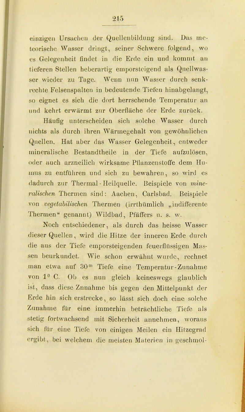 einzigen Ursachen der Quellenbildung sind. Das me- teorische Wasser dringt, seiner Schwere folgend, wo es Gelegenheit findet in die Erde ein und kommt an tieferen Stellen heberartig emporsteigend als Quellwas- ser wieder zu Tage. Wenn nun Wasser durch senk- rechte Felsenspalten in bedeutende Tiefen hinabgelangt, so eignet es sich die dort herrschende Temperatur an und kehrt erwärmt zur Oberfläche der Erde zurück. Häufig unterscheiden sich solche Wasser durch nichts als durch ihren Wärmegehalt von gewöhnlichen Quellen. Hat aber das Wasser Gelegenheit, entweder mineralische Bestandtheile in der Tiefe aufzulösen, oder auch arzneilich wirksame Pflanzenstoffe dem Hu- mus zu entführen und sich zu bewahren, so wird es dadurch zur Thermal - Heilquelle. Beispiele von mine- ralischen Thermen sind: Aachen, Carlsbad. Beispiele von vegetabilischen Thermen (irrthümlich „indifferente Thermen“ genannt) Wildbad, Pfäffers u. s. w. Noch entschiedener, als durch das heisse Wasser dieser Quellen, wird die Hitze der inneren Erde durch die aus der Tiefe emporsteigenden feuerflüssigen Mas- sen beurkundet. Wie schon erwähnt wurde, rechnet man etwa auf 30m Tiefe eine Temperatur-Zunahme von 1° C. Ob es nun gleich keineswegs glaublich ist, dass diese Znnahme bis gegen den Mittelpunkt der Erde hin sich erstrecke, so lässt sich doch eine solche Zunahme für eine immerhin beträchtliche Tiefe als stetig fortwachsend mit Sicherheit annehmen, woraus sich für eine Tiefe von einigen Meilen ein Hilzegrad ergibt, bei welchem die meisten Materien in geschmol-