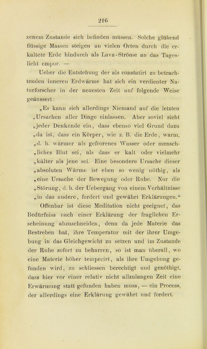zenein Zustande eich befinden müssen. Solche glühend flüssige Massen steigen an vielen Orten durch die er- kaltete Erde hindurch als Lava-Ströme an das Tages- licht empor. — Ueber die Entstehung der als constatirt zu betrach- tenden inneren Erd wärme hat sich ein verdienter Na- turforscher in der neuesten Zeit auf folgende Weise geäussert: „Es kann sich allerdings Niemand auf die letzten „Ursachen aller Dinge einlassen. Aber soviel sieht „jeder Denkende ein, dass ebenso viel Grund dazu „da ist, dass ein Körper, wie z. B. die Erde, warm, „d. h. wärmer als gefrorenes Wasser oder mensch- liches Blut sei, als dass er kalt oder vielmehr „kälter als jene sei. Eine besondere Ursache dieser „absoluten Wärme ist eben so wenig nöthig, als „eine Ursache der Bewegung oder Ruhe. Nur die „Störung, d. h. der Uebergang von einem Verhältnisse „in das andere, fordert und gewährt Erklärungen.“ Offenbar ist diese Meditation nicht geeignet, das Bedürfniss nach einer Erklärung der fraglichen Er- scheinung abzuschneiden, denn da jede Materie das Bestreben hat, ihre Temperatur mit der ihrer Umge- bung in das Gleichgewicht zu setzen und im Zustande der Ruhe sofort zu beharren, so ist man überall, wo eine Materie höher temperirt, als ihre Umgebung ge- funden wird, zu schliessen berechtigt und genöthigt, dass hier vor einer relativ nicht allzulangen Zeit eine Erwärmung statt gefunden haben muss, — ein Process, der allerdings eine Erklärung gewährt und fordert.