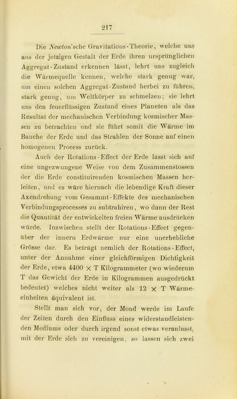 Die Newton’sehe Gravi tatious-Theorie, welche uns uns der jetzigen Gestalt der Erde ihren ursprünglichen Aggregat - Zustand erkennen lässt, lehrt uns zugleich die Wärmequelle kennen, welche stark genug war, um einen solchen Aggregat-Zustand herbei zu führen, stark genug, um Weltkörper zu schmelzen; sie lehrt uns den feuerflüssigen Zustand eines Planeten als das Resultat der mechanischen Verbindung kosmischer Mas- sen zu betrachten und sie führt somit die Wärme im Bauche der Erde und das Strahlen der Sonne auf einen homogenen Process zurück. Auch der Rotations - Effect der Erde lässt sich auf eine ungezwungene Weise von dem Zusammenstossen der die Erde constituirenden kosmischen Massen her- leiten, und es wäre hiernach die lebendige Kraft dieser Axendrehung vom Gesammt- Effekte des mechanischen Verbindungsprocesses zu subtrahiren, wo dann der Rest die Quantität der entwickelten freien Wärme ausdrücken würde. Inzwischen stellt der Rotations-Effect gegen- über der innern Erdwärme nur eine unerhebliche Grösse dar. Es beträgt nemlich der Rotations-Effect, unter der Annahme einer gleichförmigen Dichtigkeit der Erde, etwa 4400 x T Kilogrammeter (wo wiederum T das Gewicht der Erde in Kilogrammen ausgedrückt bedeutet) welches nicht weiter als 12 x T Wärme- einheiten äquivalent ist. Stellt man sich vor, der Mond werde im Laufe der Zeiten durch den Einfluss eines widerstandleisten- den Mediums oder durch irgend sonst etwas veranlasst, mit der Erde sich zu vereinigen, so lassen sich zwei