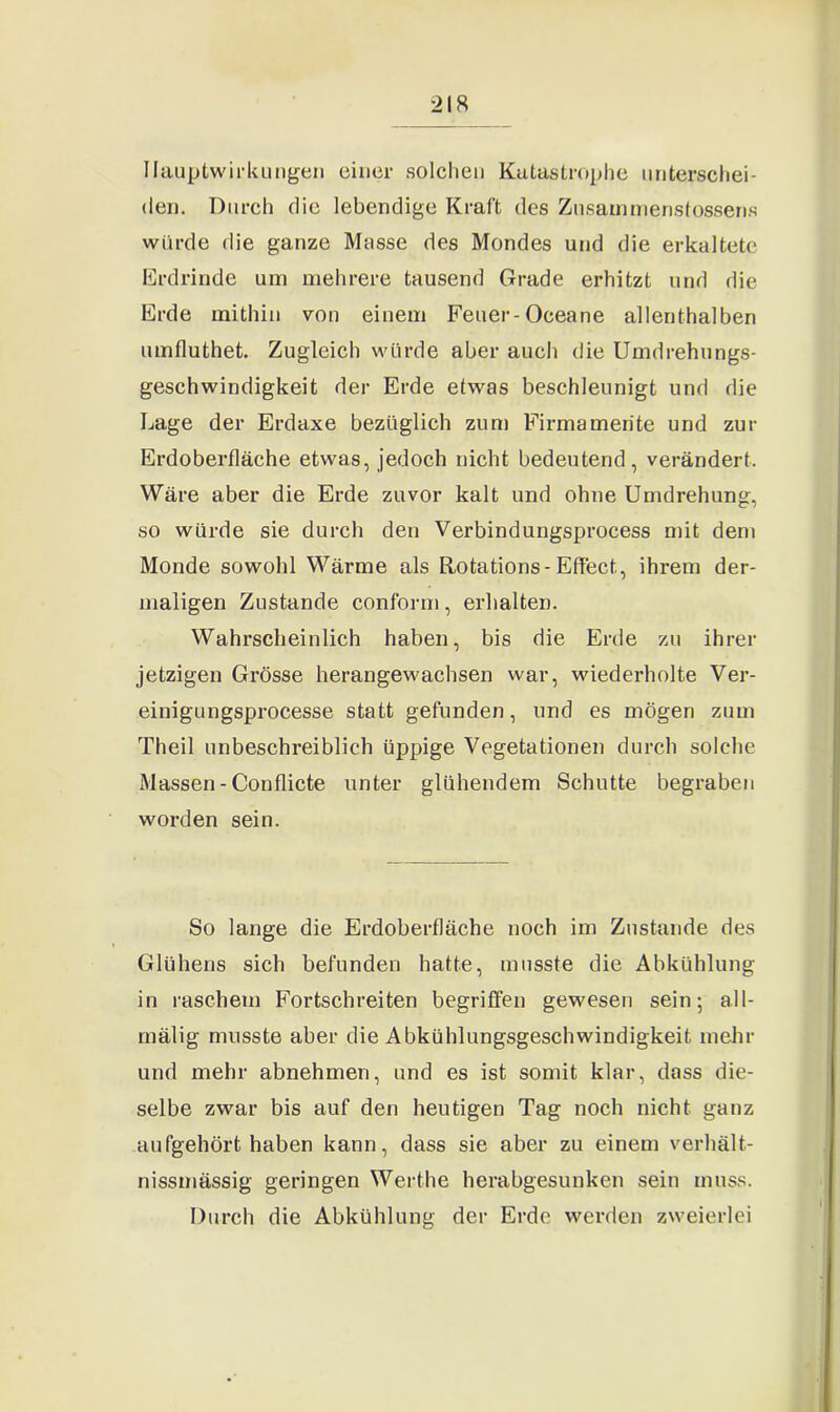 Hauptwirkungen einer solchen Katastrophe unterschei- den. Durch die lebendige Kraft des Zusammenstossens würde die ganze Masse des Mondes und die erkaltete Erdrinde um mehrere tausend Grade erhitzt und die Erde mithin von einem Feuer-Oceane allenthalben umfluthet. Zugleich würde aber auch die Umdrehungs- geschwindigkeit der Erde etwas beschleunigt und die Lage der Erdaxe bezüglich zum Firma mente und zur Erdoberfläche etwas, jedoch nicht bedeutend, verändert. Wäre aber die Erde zuvor kalt und ohne Umdrehung, so würde sie durch den Verbindungsprocess mit dem Monde sowohl Wärme als Rotations-Effect., ihrem der- maligen Zustande conform, erhalten. Wahrscheinlich haben, bis die Erde zu ihrer jetzigen Grösse herangewachsen war, wiederholte Ver- einigungsprocesse statt gefunden, und es mögen zum Theil unbeschreiblich üppige Vegetationen durch solche Massen - Conflicte unter glühendem Schutte begraben worden sein. So lange die Erdoberfläche noch im Zustande des Glühens sich befunden hatte, musste die Abkühlung in raschem Fortschreiten begriffen gewesen sein; a.ll- mälig musste aber die Abkühlungsgeschwindigkeit mehr und mehr abnehmen, und es ist somit klar, dass die- selbe zwar bis auf den heutigen Tag noch nicht ganz aufgehört haben kann, dass sie aber zu einem verhält- nissmässig geringen Werthe herabgesunken sein muss. Durch die Abkühlung der Erde werden zweierlei