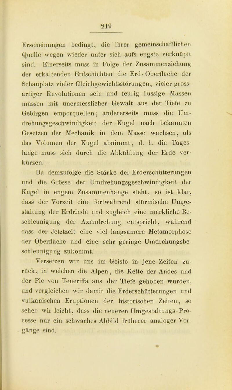 Erscheinungen bedingt, die ihrer gemeinschaftlichen Quelle wegen wieder unter sich aufs engste verknüpft sind. Einerseits muss in Folge der Zusammenziehung der erkaltenden Erdschichten die Erd• Oberfläche der Schauplatz vieler Gleichgewichtsstörungen, vieler gross- artiger Revolutionen sein und feurig-flüssige Massen müssen mit unermesslicher Gewalt aus der Tiefe zu Gebirgen emporquellen; andererseits muss die Um- drehungsgeschwindigkeit der Kugel nach bekannten Gesetzen der Mechanik in dem Masse wachsen, als das Volumen der Kugel abnimmt, d. h. die Tages- länge muss sich durch die Abkühlung der Erde ver- kürzen. Da demzufolge die Stärke der Erderschütterungen und die Grösse der Umdrehungsgeschwindigkeit der Kugel in engem Zusammenhänge steht, so ist klar, dass der Vorzeit eine fortwährend stürmische Umge- staltung der Erdrinde und zugleich eine merkliche Be- schleunigung der Axendrehung entspricht, während dass der Jetztzeit eine viel langsamere Metamorphose der Oberfläche und eine sehr geringe Umdrehungsbe- schleunigung zukommt. Versetzen wir uns im Geiste in jene Zeiten zu- rück, in welchen die Alpen, die Kette der Andes und der Pic von Teneriffa aus der Tiefe gehoben wurden, und vergleichen wir damit die Erderschütterungen und vulkanischen Eruptionen der historischen Zeiten, so sehen wir leicht, dass die neueren Umgestaltungs-Pro- cesse nur ein schwaches Abbild früherer analoger Vor- gänge sind. 4*