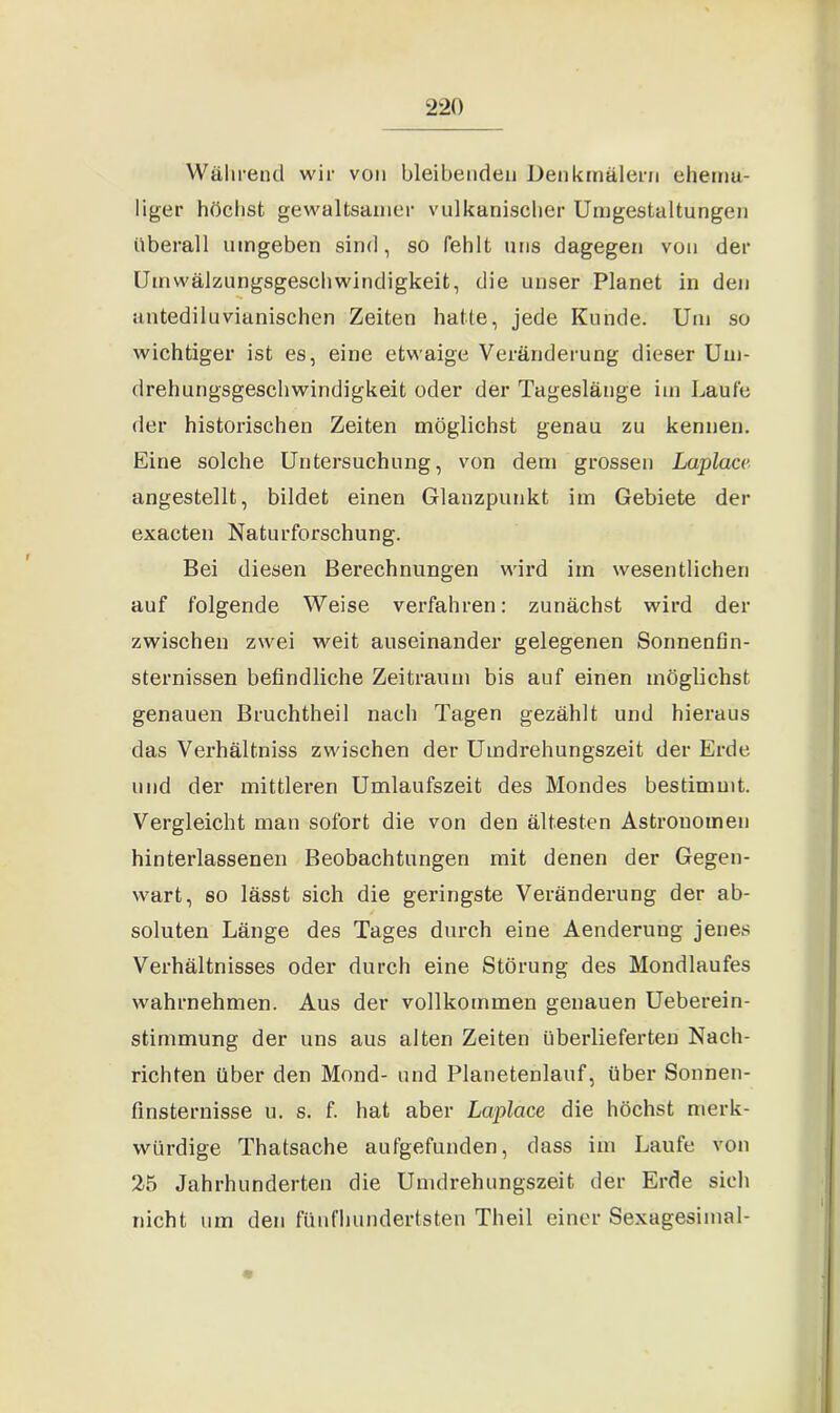 Während wir von bleibenden Denkmälern ehema- liger höchst gewaltsamer vulkanischer Umgestaltungen überall umgeben sind, so fehlt uns dagegen von der Umwälzungsgeschwindigkeit, die unser Planet in den antediluvianischen Zeiten hatte, jede Kunde. Um so wichtiger ist es, eine etwaige Veränderung dieser Um- drehungsgeschwindigkeit oder der Tageslänge im Laufe der historischen Zeiten möglichst genau zu kennen. Eine solche Untersuchung, von dem grossen Laplacc angestellt, bildet einen Glanzpunkt im Gebiete der exacten Naturforschung. Bei diesen Berechnungen wird im wesentlichen auf folgende Weise verfahren: zunächst wird der zwischen zwei weit auseinander gelegenen Sonnenfin- sternissen befindliche Zeitraum bis auf einen möglichst genauen Bruchtheil nach Tagen gezählt und hieraus das Verhältniss zwischen der Umdrehungszeit der Erde und der mittleren Umlaufszeit des Mondes bestimmt. Vergleicht man sofort die von den ältesten Astronomen hinterlassenen Beobachtungen mit denen der Gegen- wart, so lässt sich die geringste Veränderung der ab- soluten Länge des Tages durch eine Aenderuug jenes Verhältnisses oder durch eine Störung des Mondlaufes wahrnehmen. Aus der vollkommen genauen Ueberein- stimmung der uns aus alten Zeiten überlieferten Nach- richten über den Mond- und Planetenlauf, über Sonnen- finsternisse u. s. f. hat aber Lciplace die höchst merk- würdige Thatsache aufgefunden, dass im Laufe von 25 Jahrhunderten die Umdrehungszeit der Erde sich nicht um den fünfhundertsten Theil einer Sexugesimal-