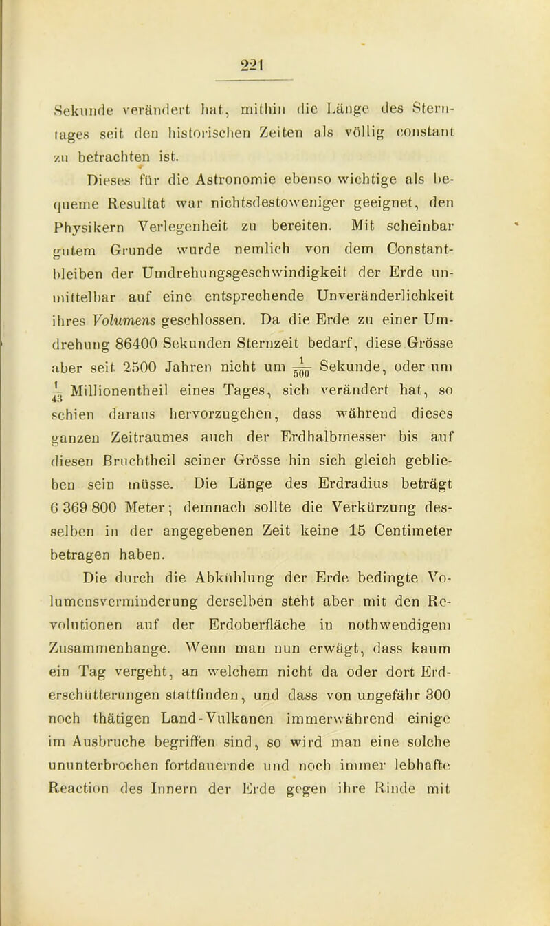 Sekunde verändert hat, mithin die Lange des Stern- tages seit den historischen Zeiten als völlig constant za betrachten ist. Dieses für die Astronomie ebenso wichtige als be- queme Resultat war nichtsdestoweniger geeignet, den Physikern Verlegenheit zu bereiten. Mit scheinbar gutem Grunde wurde nemlich von dem Constant- bleiben der Umdrehungsgeschwindigkeit der Erde un- mittelbar auf eine entsprechende Unveränderlichkeit ihres Volumens geschlossen. Da die Erde zu einer Um- drehung 86400 Sekunden Sternzeit bedarf, diese Grösse aber seit. 2500 Jahren nicht um ^ Sekunde, oder um '.t Millionentheil eines Tages, sich verändert hat, so schien daraus hervorzugehen, dass während dieses ganzen Zeitraumes auch der Erdhalbrnesser bis auf diesen Bruehtheil seiner Grösse hin sich gleich geblie- ben sein müsse. Die Länge des Erdradius beträgt 6 369 800 Meter; demnach sollte die Verkürzung des- selben in der angegebenen Zeit keine 15 Centimeter betragen haben. Die durch die Abkühlung der Erde bedingte Vo- lumensverminderung derselben steht aber mit den Re- volutionen auf der Erdoberfläche in nothwendigem Zusammenhänge. Wenn man nun erwägt, dass kaum ein Tag vergeht, an welchem nicht da oder dort Erd- erschütterungen stattfinden, und dass von ungefähr 300 noch thätigen Land-Vulkanen immerwährend einige im Ausbruche begriffen sind, so wird man eine solche ununterbrochen fortdauernde und noch immer lebhafte Reaction des Innern der Erde gegen ihre Rinde mit