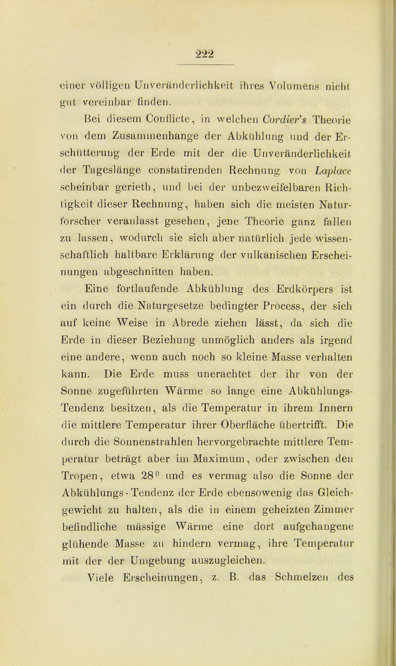 2*22 einer völligen Unverftnderlichkeit ihres Volumens nicht gut vereinbar finden. Bei diesem Conflicte, in welchen Cordier’s Theorie von dem Zusammenhänge der Abkühlung und der Er- schütterung der Erde mit der die Unveränderlichkeit der Tageslänge constatirenderi Rechnung von Laplace scheinbar gerieth, und bei der unbezweife]baren Rich- tigkeit dieser Rechnung, haben sich die meisten Natur- forscher veranlasst gesehen, jene Theorie ganz fallen zu lassen, wodurch sie sich aber natürlich jede wissen- schaftlich haltbare Erklärung der vulkanischen Erschei- nungen abgeschnitten haben. Eine fortlaufende Abkühlung des Erdkörpers ist ein durch die Naturgesetze bedingter Process, der sich auf keine Weise in Abrede ziehen lässt, da sich die Erde in dieser Beziehung unmöglich anders als irgend eine andere, wenn auch noch so kleine Masse verhalten kann. Die Erde muss unerachtet der ihr von der Sonne zugeführten Wärme so lange eine Abkühlungs- Tendenz besitzen, als die Temperatur in ihrem Innern die mittlere Temperatur ihrer Oberfläche übertrifft. Die durch die Sonnenstrahlen hervorgebrachte mittlere Tem- peratur beträgt aber im Maximum, oder zwischen den Tropen, etwa 28° und es vermag also die Sonne der Abkühlungs-Tendenz der Erde ebensowenig das Gleich- gewicht zu halten, als die in einem geheizten Zimmer befindliche mässige Wärme eine dort aufgehangene glühende Masse zu hindern vermag, ihre Temperatur mit der der Umgebung auszugleichen. Viele Erscheinungen, z. B. das Schmelzen des