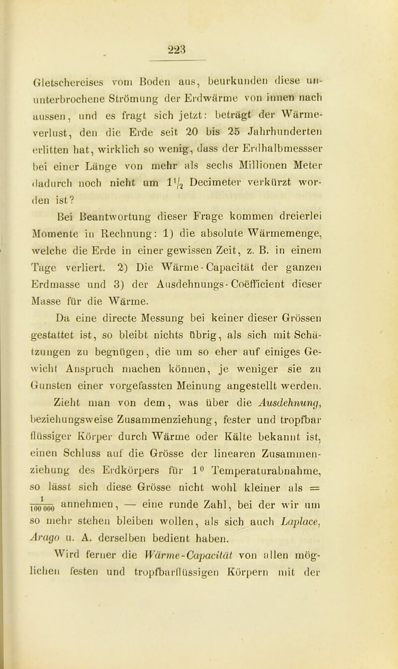 2'2 3 Gletschereises vom Hoden aus, beurkunden diese un- unterbrochene Strömung der Erdwärme von innen nach aussen, und es fragt sich jetzt: beträgt der Wärme- verlust, den die Erde seit 20 bis 25 Jahrhunderten erlitten hat, wirklich so wenig, dass der Erdhalbmessser bei einer Länge von mehr als sechs Millionen Meter dadurch noch nicht um l'/2 Decimeter verkürzt wor- den ist? Bei Beantwortung dieser Frage kommen dreierlei Momente in Rechnung : 1) die absolute Wärmemenge, welche die Erde in einer gewissen Zeit, z. B. in einem Tage verliert. 2) Die Wärme-Capacität der ganzen Erdmasse und 3) der Ausdehnungs-Coefficient dieser Masse für die Wärme. Da eine directe Messung bei keiner dieser Grössen gestattet ist, so bleibt nichts übrig, als sich mit Schä- tzungen zu begnügen, die um so eher auf einiges Ge- wicht Anspruch machen können, je weniger sie zu Gunsten einer vorgefassten Meinung angestellt werden. Zieht man von dem, was über die Ausdehnung, beziehungsweise Zusammenziehung, fester und tropfbar flüssiger Körper durch Wärme oder Kälte bekannt ist, einen Schluss auf die Grösse der linearen Zusammen- ziehung des Erdkörpers für 1° Temperaturabnahme, so lässt sich diese Grösse nicht wohl kleiner als = '100*000 annehnien, — eine runde Zahl, bei der wir um so mehr stehen bleiben wollen, als sich auch Laplace, Arago u. A. derselben bedient haben. Wird ferner die Wärme-Capacität von allen mög- lichen festen und tropfbarflüssigen Körpern mit der
