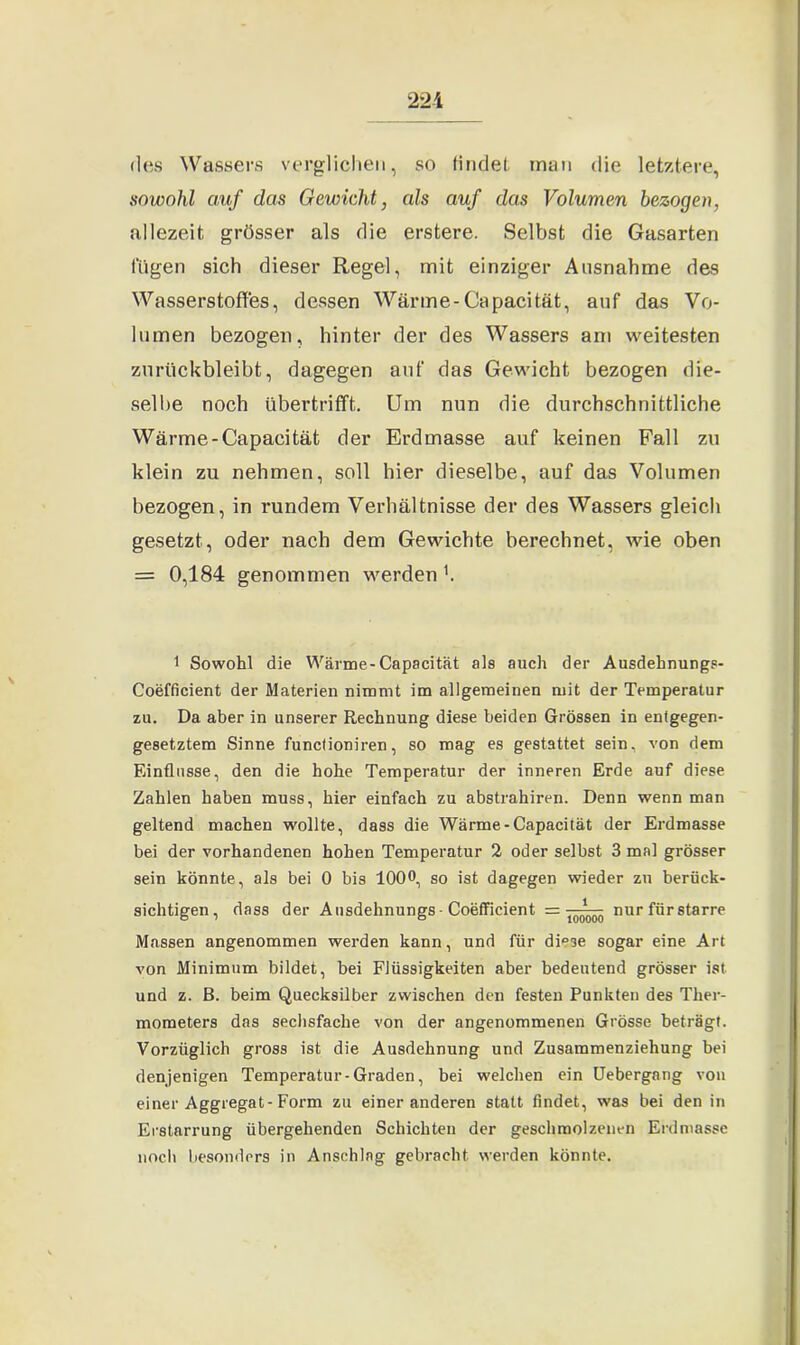 22i des Wassers verglichen, so findet man die letztere, sowohl auf das Gewicht, als auf das Volumen bezogen, allezeit grösser als die erstere. Selbst die Gasarten fügen sich dieser Regel, mit einziger Ausnahme des Wasserstoffes, dessen Wärme-Capacitat, auf das Vo- lumen bezogen, hinter der des Wassers am weitesten zurückbleibt, dagegen auf das Gewicht bezogen die- selbe noch übertrifft. Um nun die durchschnittliche Wärme-Capacitat der Erdmasse auf keinen Fall zu klein zu nehmen, soll hier dieselbe, auf das Volumen bezogen, in i*undem Verhältnisse der des Wassers gleich gesetzt, oder nach dem Gewichte berechnet, wie oben = 0,184 genommen werden1. 1 Sowohl die Wärme-Capacität als auch der Ausdehnungs- Coefficient der Materien nimmt im allgemeinen mit der Temperatur zu. Da aber in unserer Rechnung diese beiden Grössen in entgegen- gesetztem Sinne functioniren, so mag es gestattet sein, von dem Einflüsse, den die hohe Temperatur der inneren Erde auf diese Zahlen haben muss, hier einfach zu abstrahiren. Denn wenn man geltend machen w'ollte, dass die Wärme-Capacität der Erdmasse bei der vorhandenen hohen Temperatur 2 oder selbst 3 mal grösser sein könnte, als bei 0 bis 100°, so ist dagegen wieder zu berück- sichtigen, dass der Ausdehnungs - Coefficient — Vj nur für starre Massen angenommen werden kann, und für di°3e sogar eine Art von Minimum bildet, bei Flüssigkeiten aber bedeutend grösser ist und z. ß. beim Quecksilber zwischen den festen Punkten des Ther- mometers das sechsfache von der angenommenen Grösse beträgt. Vorzüglich gross ist die Ausdehnung und Zusammenziehung bei denjenigen Temperatur-Graden, bei welchen ein Uebergang von einer Aggregat-Form zu einer anderen statt findet, was bei den in Erstarrung übergehenden Schichten der geschmolzenen Erdmasse noch besonders in Anschlag gebracht werden könnte.