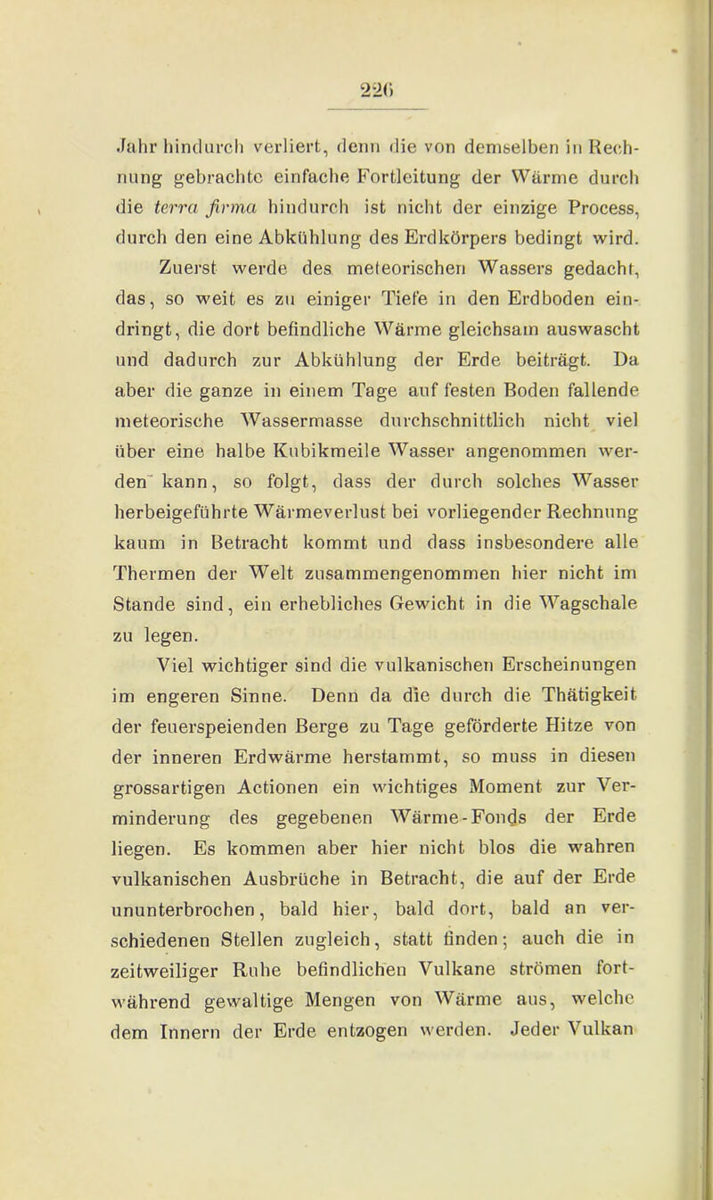 .fahr hindurch verliert, denn die von demselben in Rech- nung gebrachte einfache Fortleitung der Wärme durch die terra firma hindurch ist nicht der einzige Process, durch den eine Abkühlung des Erdkörpers bedingt wird. Zuerst werde des meteorischen Wassers gedacht, das, so weit es zu einiger Tiefe in den Erdboden ein- dringt, die dort befindliche Wärme gleichsam auswascht und dadurch zur Abkühlung der Erde beiträgt. Da aber die ganze in einem Tage auf festen Boden fallende meteorische Wassermasse durchschnittlich nicht viel über eine halbe Kubikmeile Wasser angenommen wer- den kann, so folgt, dass der durch solches Wasser herbeigeführte Wärmeverlust bei vorliegender Rechnung kaum in Betracht kommt und dass insbesondere alle Thermen der Welt zusammengenommen hier nicht im Stande sind, ein erhebliches Gewicht in die Wagschale zu legen. Viel wichtiger sind die vulkanischen Erscheinungen im engeren Sinne. Denn da die durch die Thätigkeit. der feuerspeienden Berge zu Tage geförderte Hitze von der inneren Erd wärme herstammt, so muss in diesen grossartigen Actionen ein wichtiges Moment zur Ver- minderung des gegebenen Wärme-Fonds der Erde liegen. Es kommen aber hier nicht blos die wahren vulkanischen Ausbrüche in Betracht, die auf der Erde ununterbrochen, bald hier, bald dort, bald an ver- schiedenen Stellen zugleich, statt finden; auch die in zeitweiliger Ruhe befindlichen Vulkane strömen fort- während gewaltige Mengen von Wärme aus, welche dem Innern der Erde entzogen werden. Jeder Vulkan