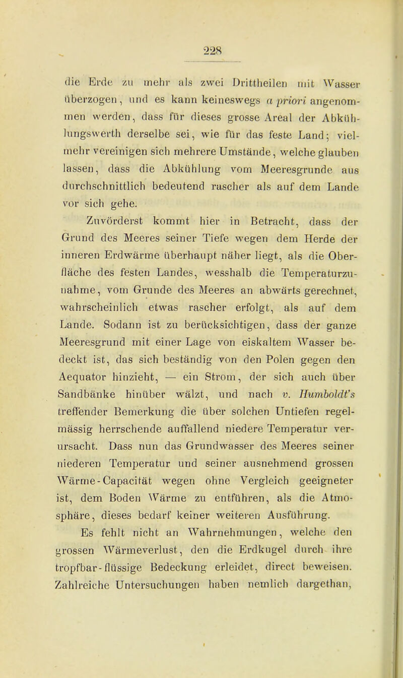 die Erde zu mehr als zwei Drittheilen mit Wasser überzogen, und es kann keineswegs a priori angenom- men werden, dass für dieses grosse Areal der Abkiih- lungswerth derselbe sei, wie für das feste Land; viel- mehr vereinigen sich mehrere Umstände, welche glauben lassen, dass die Abkühlung vom Meeresgründe aus durchschnittlich bedeutend rascher als auf dem Lande vor sich gehe. Zuvörderst kommt hier in Betracht, dass der Grund des Meeres seiner Tiefe wegen dem Herde der inneren Erdwärme überhaupt näher liegt, als die Ober- fläche des festen Landes, wesshalb die Temperaturzu- nahme, vom Grunde des Meeres an abwärts gerechnet, wahrscheinlich etwas rascher erfolgt, als auf dem Lande. Sodann ist zu berücksichtigen, dass der ganze Meeresgrund mit einer Lage von eiskaltem Wasser be- deckt ist, das sich beständig von den Polen gegen den Aequator hinzieht, — ein Strom, der sich auch über Sandbänke hinüber wälzt, und nach v. Ilumboldt’s treffender Bemerkung die über solchen Untiefen regel- mässig herrschende auffallend niedere Temperatur ver- ursacht. Dass nun das Grundwasser des Meeres seiner niederen Temperatur und seiner ausnehmend grossen Wärme-Capacität wegen ohne Vergleich geeigneter ist, dem Boden Wärme zu entführen, als die Atmo- sphäre, dieses bedarf keiner weiteren Ausführung. Es fehlt nicht an Wahrnehmungen, welche den grossen Wärmeverlust, den die Erdkugel durch ihre tropfbar-flüssige Bedeckung erleidet, direct beweisen. Zahlreiche Untersuchungen haben nemlich dargethan,