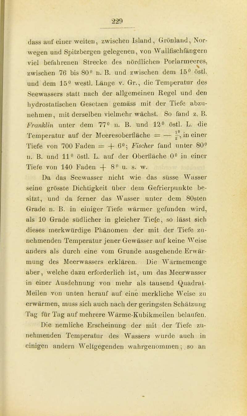 dass auf einer weiten, zwischen Island, Grönland, Nor- wegen und Spitzbergen gelegenen, von Wallfischfängern viel befahrenen Strecke des nördlichen Porlarmeeres, zwischen 76 bis 80° n. 13. und zwischen dem 15° östl. und dem 15° westl. Länge v. Gr., die Temperatur des Seewassers statt nach der allgemeinen Regel und den hydrostatischen Gesetzen gemäss mit der Tiefe abzu- nehrnen, mit derselben vielmehr wächst. So fand z. 13. Franklin unter dem 77° n. B. und 12° östl. L. die Temperatur auf der Meeresoberfläche = — in einer Tiefe von 700 Faden = -f 6°; Fischer fand unter 80° n. B. und 11° östl. L. auf der Oberfläche 0° in einer Tiefe von 140 Faden -f 8° u. s. w. Da das Seewasser nicht wie das süsse Wasser seine grösste Dichtigkeit über dem Gefrierpunkte be- sitzt, und da ferner das Wasser unter dem 80sten Grade n. B. in einiger Tiefe wärmer gefunden wird, als 10 Grade südlicher in gleicher Tiefe, so lässt sich dieses merkwürdige Phänomen der mit der Tiefe zu- nehmenden Temperatur jener Gewässer auf keine Weise anders als durch eine vom Grunde ausgehende Erwär- mung des Meerwassers erklären. Die Wärmemenge aber, welche dazu erforderlich ist, um das Meerwasser in einer Ausdehnung von mehr als tausend Quadrat- Meilen von unten herauf auf eine merkliche Weise zu erwärmen, muss sich auch nach der geringsten Schätzung lag für Tag auf mehrere Wärme-Kubikmeilen belaufen. Die nemliche Erscheinung der mit der Tiefe zu- nehmenden Temperatur des Wassers wurde auch in einigen andern Weltgegenden wahrgenommen; so an