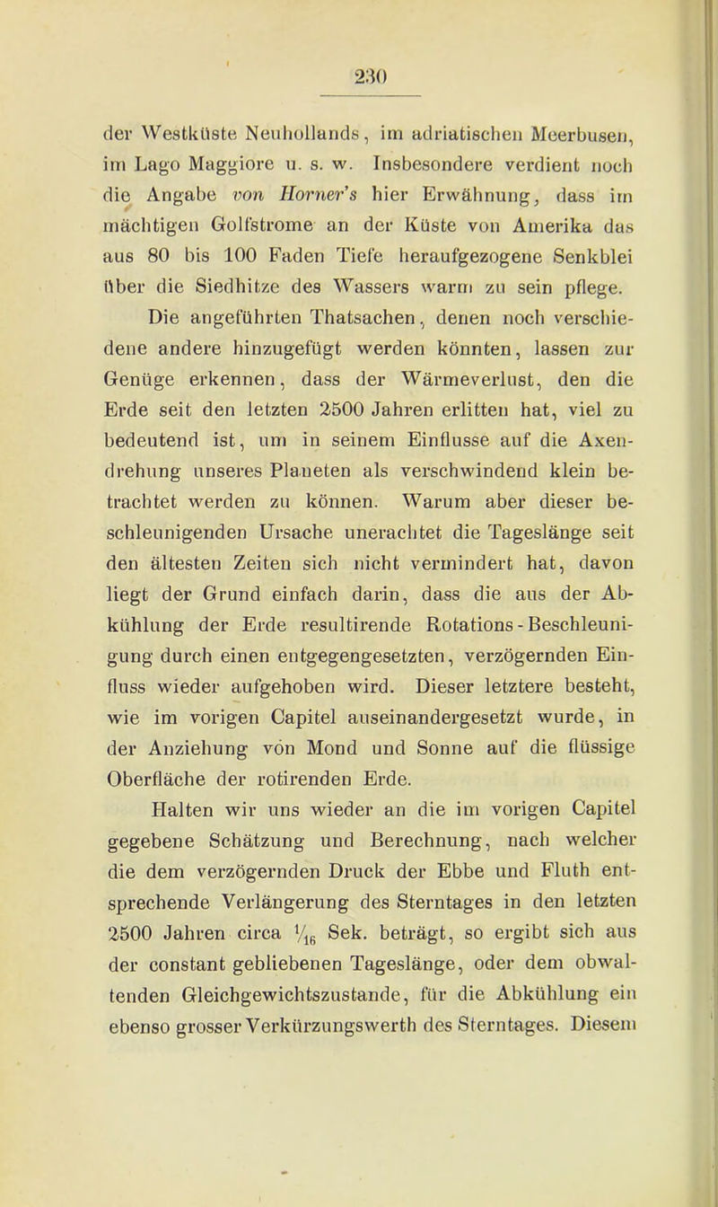 der Westküste Neuhollands, im adriatischen Meerbusen, im Lago Maggiore u. s. w. Insbesondere verdient noch die Angabe von Horners hier Erwähnung, dass im mächtigen Golfstrome an der Küste von Amerika das aus 80 bis 100 Faden Tiefe heraufgezogene Senkblei über die Siedhitze des Wassers warm zu sein pflege. Die angeführten Thatsachen, denen noch verschie- dene andere hinzugefügt werden könnten, lassen zur Genüge erkennen, dass der Wärmeverlust, den die Erde seit den letzten 2500 Jahren erlitten hat, viel zu bedeutend ist, um in seinem Einflüsse auf die Axen- drehung unseres Planeten als verschwindend klein be- trachtet werden zu können. Warum aber dieser be- schleunigenden Ursache unerachtet die Tageslänge seit den ältesten Zeiten sich nicht vermindert hat, davon liegt der Grund einfach darin, dass die aus der Ab- kühlung der Erde resultirende Rotations - Beschleuni- gung durch einen entgegengesetzten, verzögernden Ein- fluss wieder aufgehoben wird. Dieser letztere besteht, wie im vorigen Capitel auseinandergesetzt wurde, in der Anziehung von Mond und Sonne auf die flüssige Oberfläche der rotirenden Erde. Halten wir uns wieder an die im vorigen Capitel gegebene Schätzung und Berechnung, nach welcher die dem verzögernden Druck der Ebbe und Fluth ent- sprechende Verlängerung des Sterntages in den letzten 2500 Jahren circa V16 Sek. beträgt, so ergibt sich aus der constant gebliebenen Tageslänge, oder dem obwal- tenden Gleichgewichtszustände, für die Abkühlung ein ebenso grosser Verkürzungswerth des Sterntages. Diesem