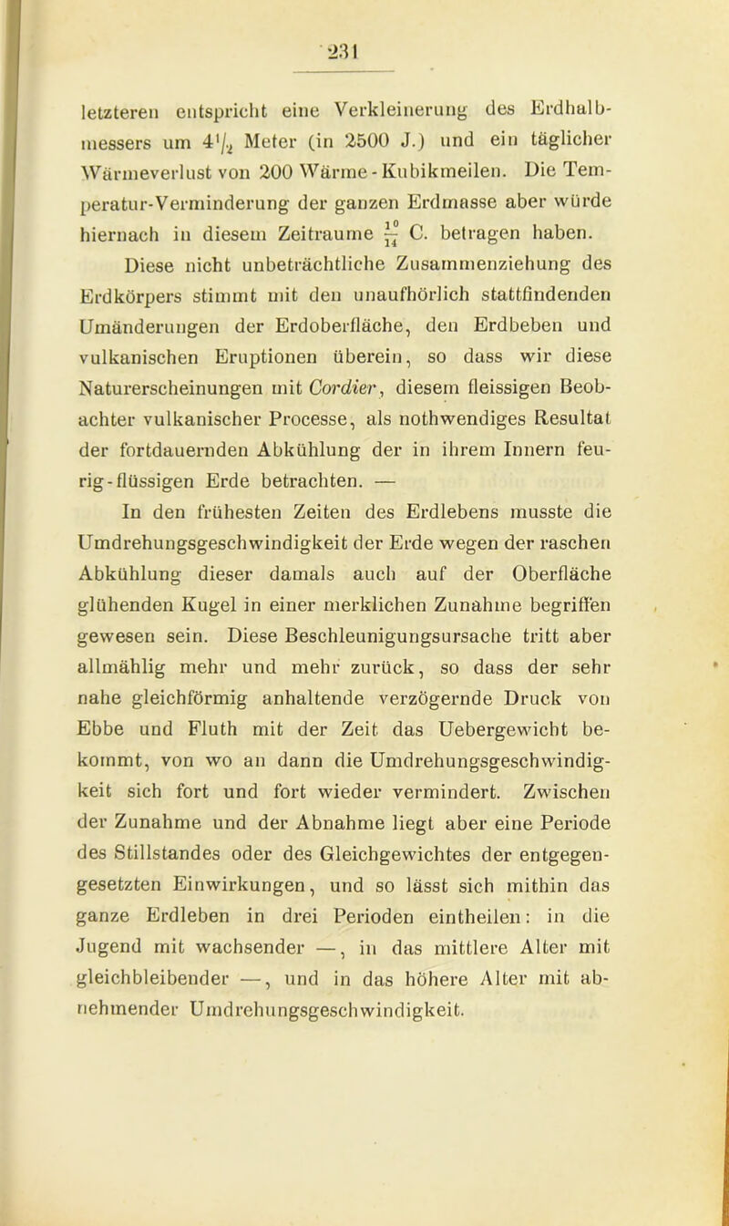 letzteren entspricht eine Verkleinerung des Erdhalb- messers um 4’^ Meter (in 2500 J.) und ein täglicher Wärineverlust von 200 Wärme - Kubikrneilen. Die Tem- peratur-Verminderung der ganzen Erdmasse aber würde hiernach in diesem Zeiträume ^ C. betragen haben. Diese nicht unbeträchtliche Zusammenziehung des Erdkörpers stimmt mit den unaufhörlich stattfindenden Umänderungen der Erdoberfläche, den Erdbeben und vulkanischen Eruptionen überein, so dass wir diese Naturerscheinungen mit Cordier, diesem fleissigen Beob- achter vulkanischer Processe, als nothwendiges Resultat der fortdauernden Abkühlung der in ihrem Innern feu- rig-flüssigen Erde betrachten. — In den frühesten Zeiten des Erdlebens musste die Umdrehungsgeschwindigkeit der Erde wegen der raschen Abkühlung dieser damals auch auf der Oberfläche glühenden Kugel in einer merklichen Zunahme begriffen gewesen sein. Diese Beschleunigungsursache tritt aber allmählig mehr und mehr zurück, so dass der sehr nahe gleichförmig anhaltende verzögernde Druck von Ebbe und Fluth mit der Zeit das Uebergewicht be- kommt, von wo an dann die Umdi’ehungsgeschwindig- keit sich fort und fort wieder vermindert. Zwischen der Zunahme und der Abnahme liegt aber eine Periode des Stillstandes oder des Gleichgewichtes der entgegen- gesetzten Einwirkungen, und so lässt sich mithin das ganze Erdleben in drei Perioden eintheilen: in die Jugend mit wachsender —, in das mittlere Alter mit gleichbleibender —, und in das höhere Alter mit ab- nehmender Umdrehungsgeschwindigkeit.