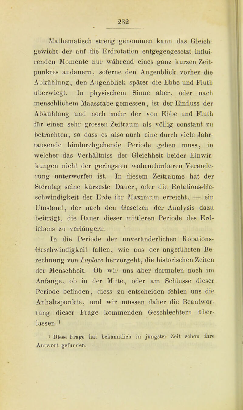 Mathematisch streng genommen kann das Gleich- gewicht der auf die Erdrotation entgegengesetzt influi- renden Momente nur während eines ganz kurzen Zeit- punktes andauern, soferne den Augenblick vorher die Abkühlung, den Augenblick später die Ebbe und Fluth überwiegt. In physischem Sinne aber, oder nach menschlichem Maasstabe gemessen, ist der Einfluss der Abkühlung und noch mehr der von Ebbe und Fluth für einen sehr grossen Zeitraum als völlig constant zu betrachten, so dass es also auch eine durch viele Jahr- tausende hindurchgehende Periode geben muss, in welcher das Verhältnis der Gleichheit beider Einwir- kungen nicht der geringsten wahrnehmbaren Verände- rung unterworfen ist. In diesem Zeiträume hat der Sterntag seine kürzeste Dauer, oder die Rotations-Ge- schwindigkeit der Erde ihr Maximum erreicht, — ein Umstand, der nach den Gesetzen der Analysis dazu beiträgt, die Dauer dieser mittleren Periode des Erd- lebens zu verlängern. In die Periode der unveränderlichen Rotations- Geschwindigkeit fallen, wie aus der angeführten Be- rechnung von Laplace hervorgeht, die historischen Zeiten der Menschheit. Ob wir uns aber dermalen noch im Anfänge, ob in der Mitte, oder am Schlüsse dieser Periode befinden, diess zu entscheiden fehlen uns die Anhaltspunkte, und wir müssen daher die Beantwor- tung dieser Frage kommenden Geschlechtern über- lassen. 1 1 Diese Frage hat bekanntlich in jüngster Zeit schon ihre Antwort gefunden.