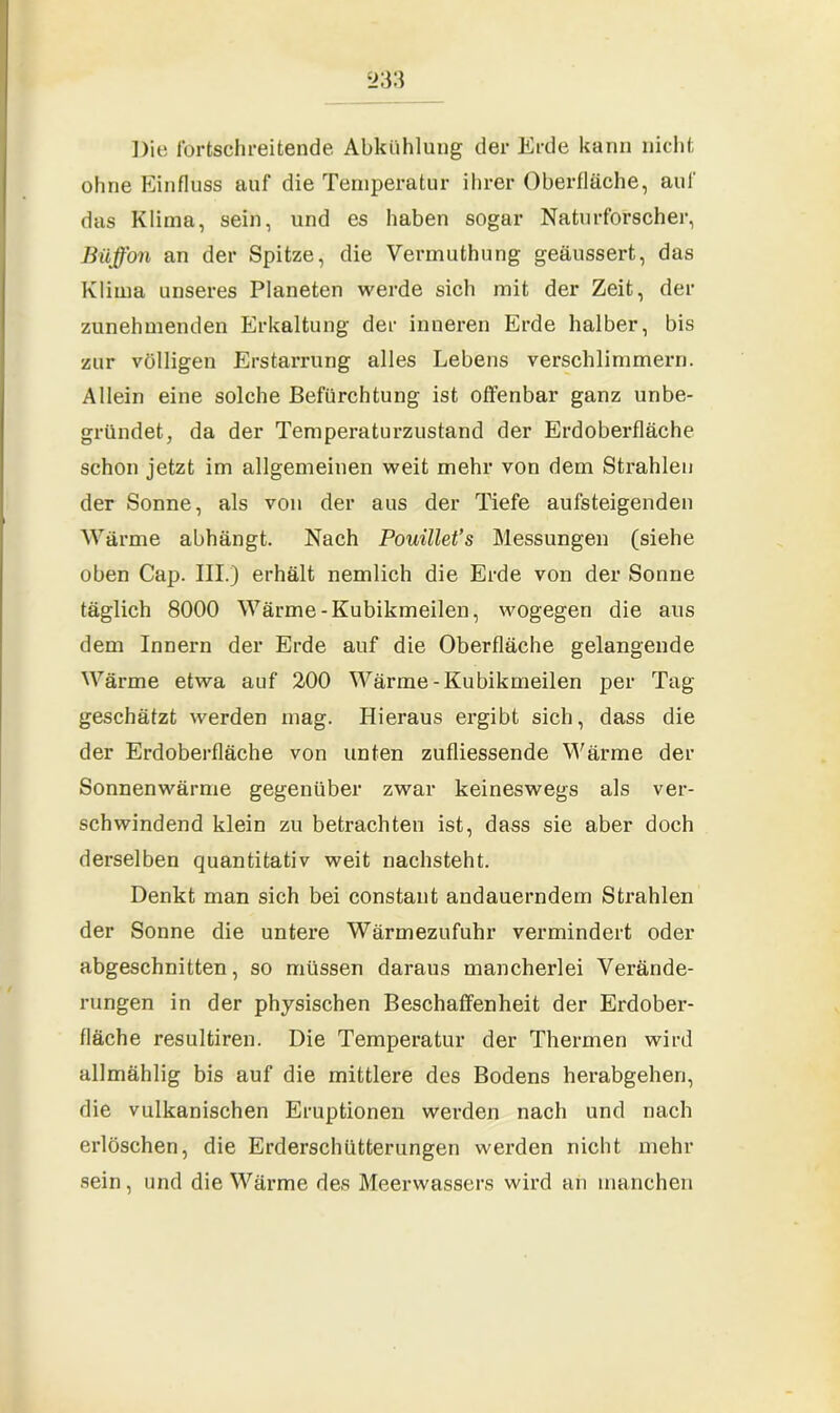 Die fortschreitende Abkühlung der Erde kann nicht ohne Einfluss auf die Temperatur ihrer Oberfläche, auf das Klima, sein, und es haben sogar Naturforscher, Büffon an der Spitze, die Vermuthung geäussert, das Klima unseres Planeten werde sich mit der Zeit, der zunehmenden Erkaltung der inneren Erde halber, bis zur völligen Erstarrung alles Lebens verschlimmern. Allein eine solche Befürchtung ist offenbar ganz unbe- gründet, da der Temperaturzustand der Erdoberfläche schon jetzt im allgemeinen weit mehr von dem Strahlen der Sonne, als von der aus der Tiefe aufsteigenden Wärme abhängt. Nach Pouillet’s Messungen (siehe oben Cap. III.) erhält nemlich die Erde von der Sonne täglich 8000 Wärme-Kubikmeilen, wogegen die aus dem Innern der Erde auf die Oberfläche gelangende Wärme etwa auf 200 Wärme-Kubikmeilen per Tag geschätzt werden mag. Hieraus ergibt sich, dass die der Erdoberfläche von unten zufliessende Wärme der Sonnenwärme gegenüber zwar keineswegs als ver- schwindend klein zu betrachten ist, dass sie aber doch derselben quantitativ weit nachsteht. Denkt man sich bei constant andauerndem Strahlen der Sonne die untere Wärmezufuhr vermindert oder abgeschnitten, so müssen daraus mancherlei Verände- rungen in der physischen Beschaffenheit der Erdober- fläche resultiren. Die Temperatur der Thermen wird allmählig bis auf die mittlere des Bodens herabgehen, die vulkanischen Eruptionen werden nach und nach erlöschen, die Erderschütterungen werden nicht mehr sein, und die Wärme des Meerwassers wird an manchen