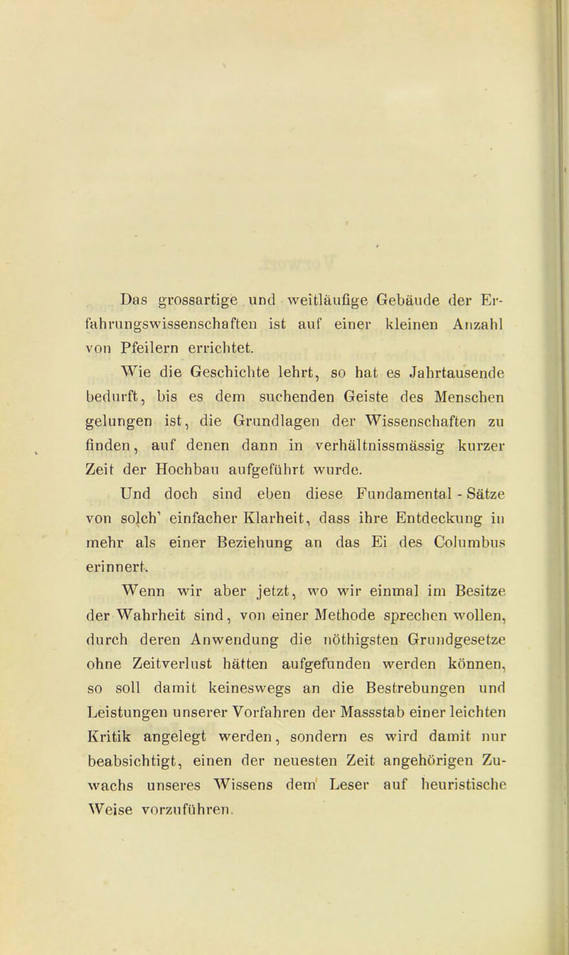 Das grossartige und weitläufige Gebäude der Er- fahrungswissenschaften ist auf einer kleinen Anzahl von Pfeilern errichtet. Wie die Geschichte lehrt, so hat es Jahrtausende bedurft, bis es dem suchenden Geiste des Menschen gelungen ist, die Grundlagen der Wissenschaften zu finden, auf denen dann in verhältnissmässig kurzer Zeit der Hochbau aufgeführt wurde. Und doch sind eben diese Fundamental - Sätze von solch’ einfacher Klarheit, dass ihre Entdeckung in mehr als einer Beziehung an das Ei des Columbus erinnert. Wenn wir aber jetzt, wo wir einmal im Besitze der Wahrheit sind, von einer Methode sprechen wollen, durch deren Anwendung die nöthigsten Grundgesetze ohne Zeitverlust hätten aufgefunden werden können, so soll damit keineswegs an die Bestrebungen und Leistungen unserer Vorfahren der Massstab einer leichten Kritik angelegt werden, sondern es wird damit nur beabsichtigt, einen der neuesten Zeit angehörigen Zu- wachs unseres Wissens dem Leser auf heuristische Weise vorzuführen.