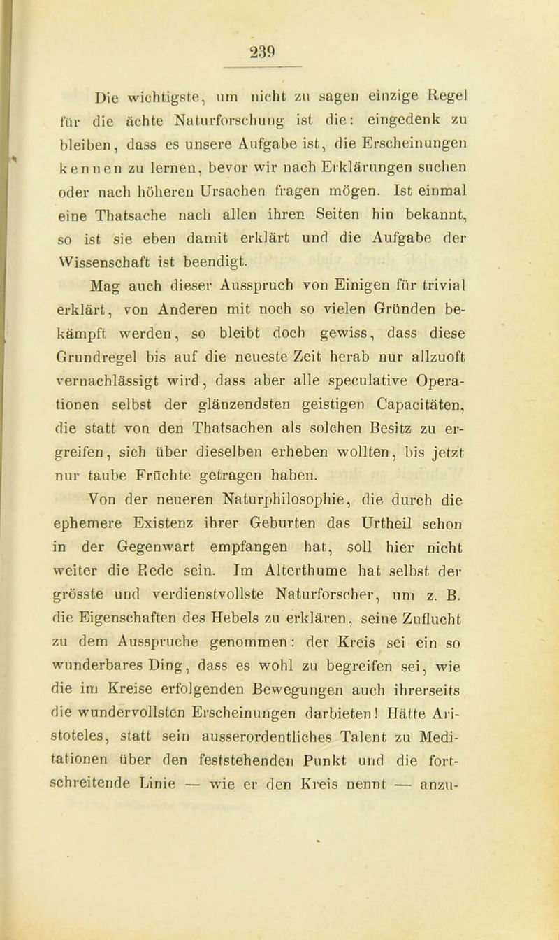 ‘230 Die wichtigste, um nicht zu sagen einzige Regel für die ächte Naturforschung ist die: eingedenk zu bleiben, dass es unsere Aufgabe ist, die Erscheinungen kennen zu lernen, bevor wir nach Erklärungen suchen oder nach höheren Ursachen fragen mögen. Ist einmal eine Thatsache nach allen ihren Seiten hin bekannt, so ist sie eben damit erklärt und die Aufgabe der Wissenschaft ist beendigt. Mag auch dieser Ausspruch von Einigen für trivial erklärt, von Anderen mit noch so vielen Gründen be- kämpft werden, so bleibt doch gewiss, dass diese Grundregel bis auf die neueste Zeit herab nur allzuoft vernachlässigt wird, dass aber alle speculative Opera- tionen selbst der glänzendsten geistigen Capacitäten, die statt von den Thatsachen als solchen Besitz zu er- greifen , sich über dieselben erheben wollten, bis jetzt nur taube Früchte getragen haben. Von der neueren Naturphilosophie, die durch die ephemere Existenz ihrer Geburten das Urtheil schon in der Gegenwart empfangen hat, soll hier nicht weiter die Rede sein. Im Alterthume hat selbst der grösste und verdienstvollste Naturforscher, um z. B. die Eigenschaften des Hebels zu erklären, seine Zuflucht zu dem Ausspruche genommen: der Kreis sei ein so wunderbares Ding, dass es wohl zu begreifen sei, wie die im Kreise erfolgenden Bewegungen auch ihrerseits die wundervollsten Erscheinungen darbieten! Hätte Ari- stoteles, statt sein ausserordentliches Talent zu Medi- tationen über den feststehenden Punkt und die fort- schreitende Linie — wie er den Kreis nennt — anzu-