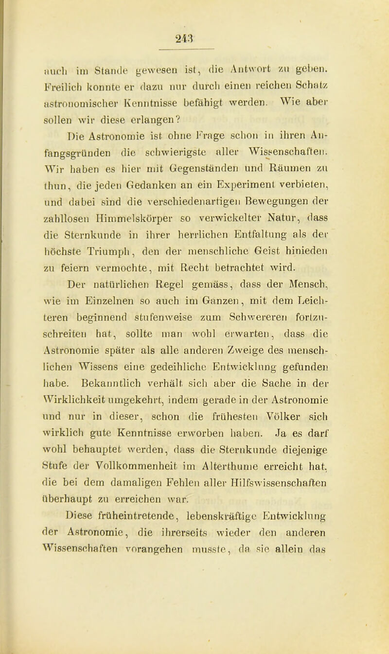 Freilich konnte er dazu nur durch einen reichen Schatz astronomischer Kenntnisse befähigt werden. Wie aber sollen wir diese erlangen? Die Astronomie ist ohne Frage schon in ihren An- fangsgründen die schwierigste aller Wissenschaften. Wir haben es hier mit Gegenständen und Räumen zu thun, die jeden Gedanken an ein Experiment, verbieten, und dabei sind die verschiedenartigen Bewegungen der zahllosen Himmelskörper so verwickelter Natur, dass die Sternkunde in ihrer herrlichen Entfaltung als der höchste Triumph, den der menschliche Geist hinieden zu feiern vermochte, mit Recht betrachtet wird. Der natürlichen Regel gemäss, dass der Mensch, wie im Einzelnen so auch im Ganzen, mit dem Leich- teren beginnend stufenweise zum Schwereren forlzu- schreiten hat, sollte inan wohl erwarten, dass die Astronomie später als alle anderen Zweige des mensch- lichen Wissens eine gedeihliche Entwicklung gefunden habe. Bekanntlich verhält sich aber die Sache in der Wirklichkeit umgekehrt, indem gerade in der Astronomie und nur in dieser, schon die frühesten Völker sich wirklich gute Kenntnisse erworben haben. Ja es darf wohl behauptet werden, dass die Sternkunde diejenige Stufe der Vollkommenheit im Alterthume erreicht hat, die bei dem damaligen Fehlen aller Hilfswissenschaften überhaupt zu erreichen war. Diese frühein tretende, lebenskräftige Entwicklung der Astronomie, die ihrerseits wieder den anderen Wissenschaften vorangehen musste, da sie allein das