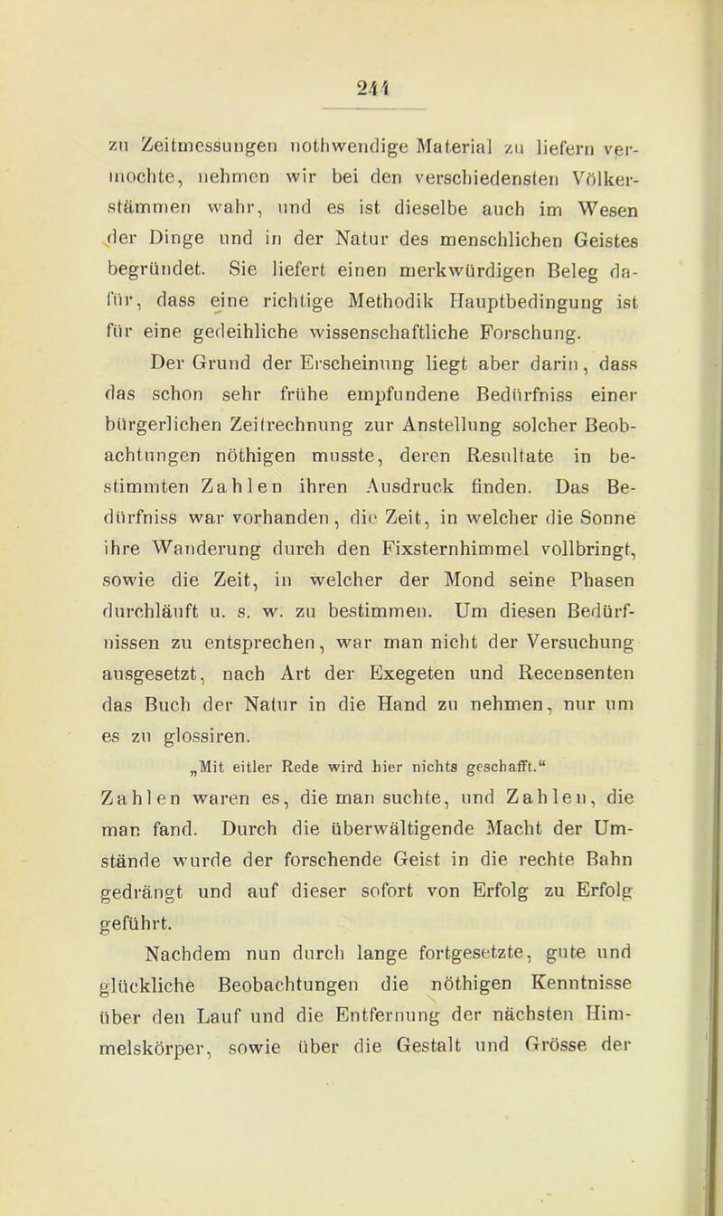 zu Zeitmessungen nothweridige Material zu liefern ver- mochte, nehmen wir bei den verschiedensten Völker- stämmen wahr, und es ist dieselbe auch im Wesen der Dinge und in der Natur des menschlichen Geistes begründet. Sie liefert einen merkwürdigen Beleg da- für, dass eine richtige Methodik Hauptbedingung ist für eine gedeihliche wissenschaftliche Forschung. Der Grund der Erscheinung liegt aber darin, dass das schon sehr frühe empfundene Bedürfnis einer bürgerlichen Zeitrechnung zur Anstellung solcher Beob- achtungen nöthigen musste, deren Resultate in be- stimmten Zahlen ihren Ausdruck finden. Das Be- dürfniss war vorhanden, die Zeit, in welcher die Sonne ihre Wanderung durch den Fixsternhimmel vollbringt, sowie die Zeit, in welcher der Mond seine Phasen durchläuft u. s. w. zu bestimmen. Um diesen Bedürf- nissen zu entsprechen, war man nicht der Versuchung ausgesetzt, nach Art der Exegeten und Recensenten das Buch der Natur in die Hand zu nehmen, nur um es zu glossiren. „Mit eitler Rede wird hier nichts geschafft.“ Zahlen waren es, die man suchte, und Zahlen, die man fand. Durch die überwältigende Macht der Um- stände wurde der forschende Geist in die rechte Bahn gedrängt und auf dieser sofort von Erfolg zu Erfolg geführt. Nachdem nun durch lange fortgesetzte, gute und glückliche Beobachtungen die nöthigen Kenntnisse über den Lauf und die Entfernung der nächsten Him- melskörper, sowie über die Gestalt und Grösse der