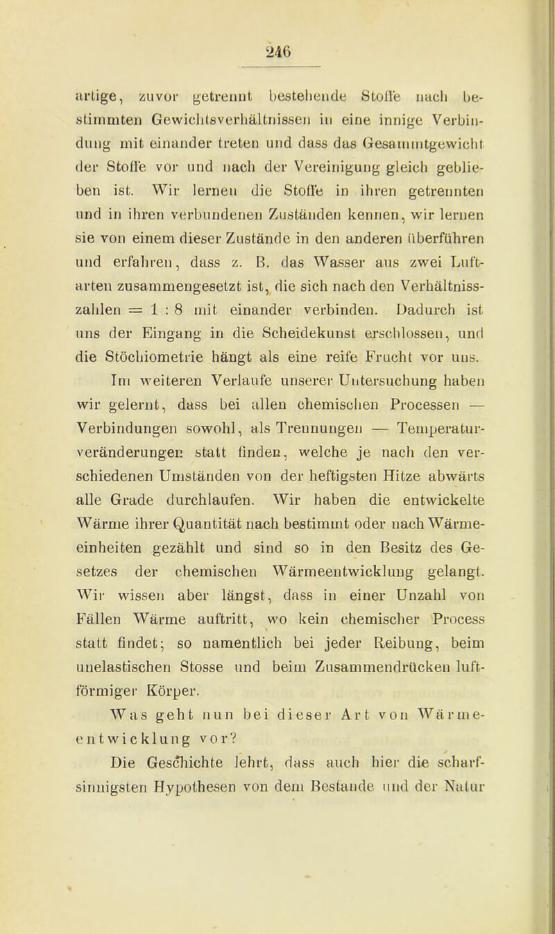 artige, zuvor getrennt bestehende Stolle nach be- stimmten Gewichtsverhältnissen in eine innige Verbin- dung mit einander treten und dass das Gesammtgewicht der Stolle vor und nach der Vereinigung gleich geblie- ben ist. Wir lernen die Stolle in ihren getrennten und in ihren verbundenen Zuständen kennen, wir lernen sie von einem dieser Zustände in den anderen überführen und erfahren, dass z. B. das Wasser aus zwei Luft- arten zusammengesetzt ist, die sich nach den Verhältniss- zalilen = 1:8 mit einander verbinden. Dadurch ist uns der Eingang in die Scheidekunst erschlossen, und die Stöchiometrie hängt als eine reife Frucht vor uns. Im weiteren Verlaufe unserer Untersuchung haben wir gelernt, dass bei allen chemischen Processen — Verbindungen sowohl, als Trennungen — Temperatur- veränderungen statt finden, welche je nach den ver- schiedenen Umständen von der heftigsten Hitze abwärts alle Grade durchlaufen. Wir haben die entwickelte Wärme ihrer Quantität nach bestimmt oder nach Wärme- einheiten gezählt und sind so in den Besitz des Ge- setzes der chemischen Wärmeentwicklung gelangt. Wir wissen aber längst, dass in einer Unzahl von Fällen Wärme auftritt, wo kein chemischer Process statt findet; so namentlich bei jeder Reibung, beim unelastischen Stosse und beim Zusammendrücken luft- förmiger Körper. Was geht nun bei dieser Art von Wärme- entwicklung vor? Die Geschichte lehrt, dass auch hier die scharf- sinnigsten Hypothesen von dem Bestände und der Natur