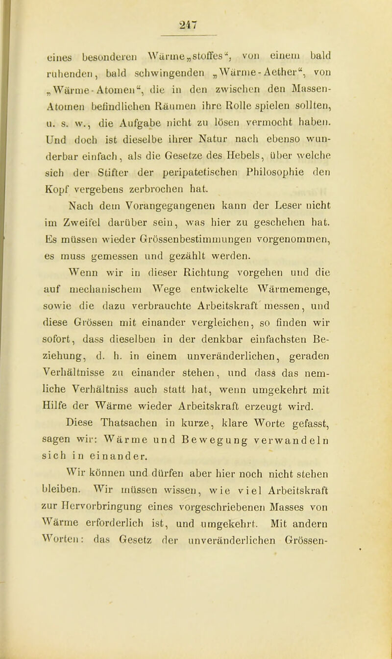 eines besonderen Wärme „Stoffes “, von einem bald ruhenden, bald sehwingenden „Wärme- Aether“, von „Wärme-Atomen“, die in den zwischen den Massen- Atoinen befind liehen Räumen ihre Rolle spielen sollten, u. s. w., die Aufgabe nicht zu lösen vermocht haben. Und doch ist dieselbe ihrer Natur nach ebenso wun- derbar einfach, als die Gesetze des Hebels, über welche sich der Stifter der peripatetischen Philosophie den Kopf vergebens zerbrochen hat. Nach dem Vorangegangenen kann der Leser nicht im Zweifel darüber sein, was hier zu geschehen hat. Es müssen wieder Grössenbestimmungen vorgenommen, es muss gemessen und gezählt werden. Wenn wir in dieser Richtung vorgehen und die auf mechanischem Wege entwickelte Wärmemenge, sowie die dazu verbrauchte Arbeitskraft messen, und diese Grössen mit einander vergleichen, so Anden wir sofort, dass dieselben in der denkbar einfachsten Be- ziehung, d. h. in einem unveränderlichen, geraden Verhältnisse zu einander stehen, und dass das nem- liche Verhältnis auch statt hat, wenn umgekehrt mit Hilfe der Wärme wieder Arbeitskraft erzeugt wird. Diese Thatsachen in kurze, klare Worte gefasst, sagen wir: Wärme und Bewegung verwandeln sich in einander. Wir können und dürfen aber hier noch nicht stehen bleiben. Wir müssen wissen, wie viel Arbeitskraft zur Hervorbringung eines vorgeschriebenen Masses von Wärme erforderlich ist, und umgekehrt. Mit andern Worten: das Gesetz der unveränderlichen Grössen-