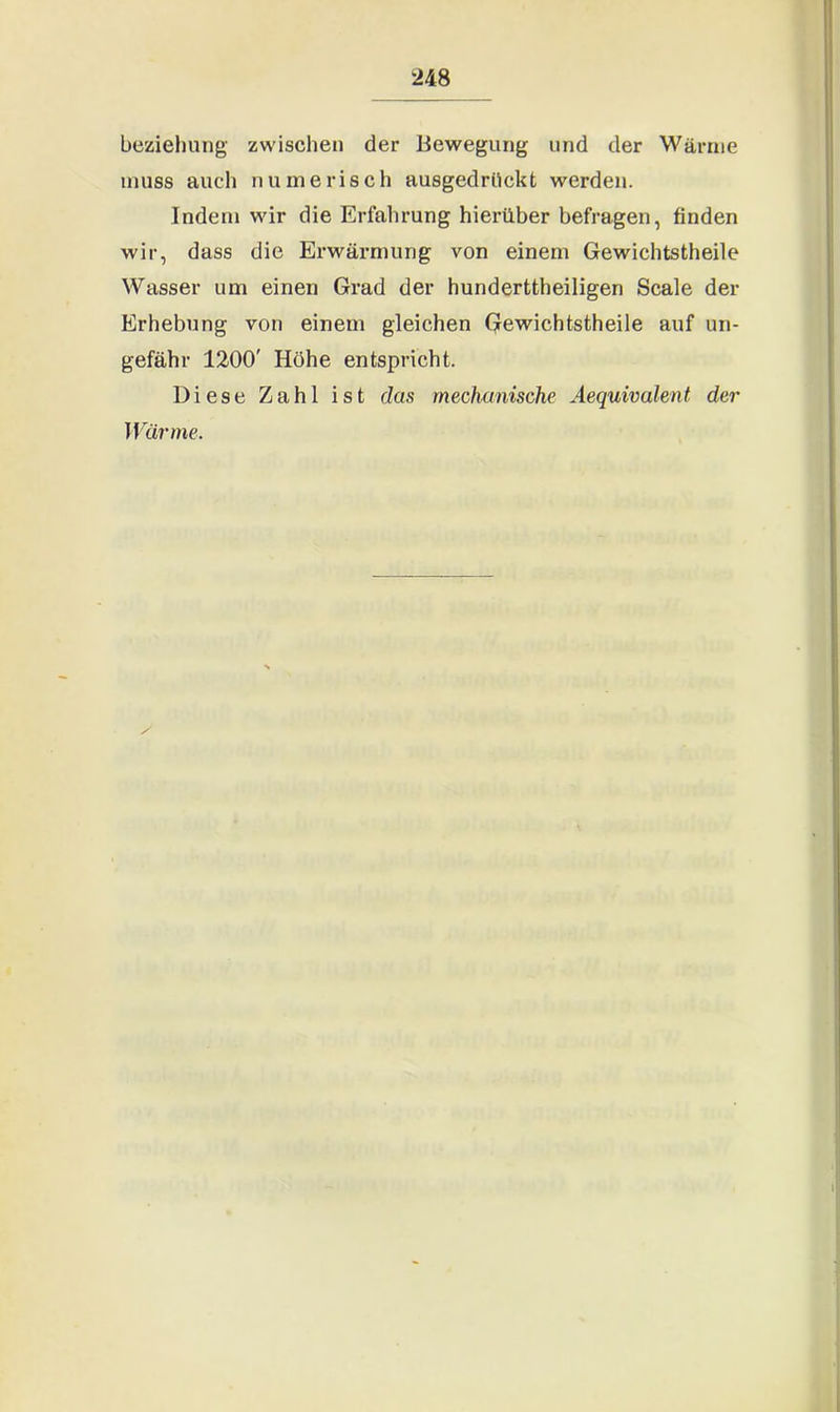 beziehung zwischen der Bewegung und der Wärme muss auch numerisch ausgedriickt werden. Indem wir die Erfahrung hierüber befragen, finden wir, dass die Erwärmung von einem Gewichtstheile Wasser um einen Grad der hunderttheiligen Scale der Erhebung von einem gleichen Gewichtstheile auf un- gefähr 1200' Höhe entspricht. Diese Zahl ist das mechanische Aequivalent der Wärme.