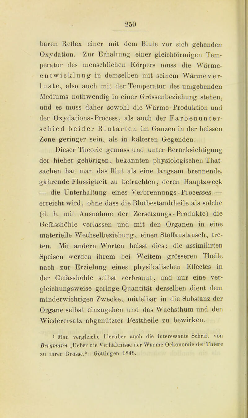 baren Reflex einer mit dem Blute vor sich gehenden Oxydation. Zur Erhaltung einer gleichförmigen Tem- peratur des menschlichen Körpers muss die Wärme- entwicklung in demselben mit seinem Wärme ver- loste, also auch mit der Temperatur des umgebenden Mediums nothwendig in einer Grössenbeziehung stehen, und es muss daher sowohl die Wärme-Produktion und der Oxydations-Process, als auch der Farbenunter- schied beider Blutarten im Ganzen in der heissen Zone geringer sein, als in kälteren Gegenden. Dieser Theorie gemäss und unter Berücksichtigung der hieher gehörigen, bekannten physiologischen Tliat- sachen hat man das Blut als eine langsam brennende, gährende Flüssigkeit zu betrachten, deren Hauptzweck — die Unterhaltung eines Verbrennungs-Processes — erreicht wird, ohne dass die Blutbestandtheile als solche (d. h. mit Ausnahme der Zersetzungs - Produkte) die Gefässhöhle verlassen und mit den Organen in eine materielle Wechselbeziehung, einen Stoffaustausch, tre- ten. Mit andern Worten heisst dies: die assimilirten Speisen werden ihrem bei Weitem grösseren Theile nach zur Erzielung eines physikalischen Effectes in der Gefässhöhle selbst verbrannt, und nur eine ver- gleichungsweise geringe Quantität derselben dient dem minderwichtigen Zwecke, mittelbar in die Substanz der Organe selbst einzugehen und das Wachsthum und den Wiederersatz abgenützter Festtheile zu bewirken. 1 Man vergleiche hierüber auch die interessante Schrift von Bergmann „Ueber die Verhältnisse der Wärme Oekonomie der Tliiere zu ihrer Grösse.“ Göttingen 1848.