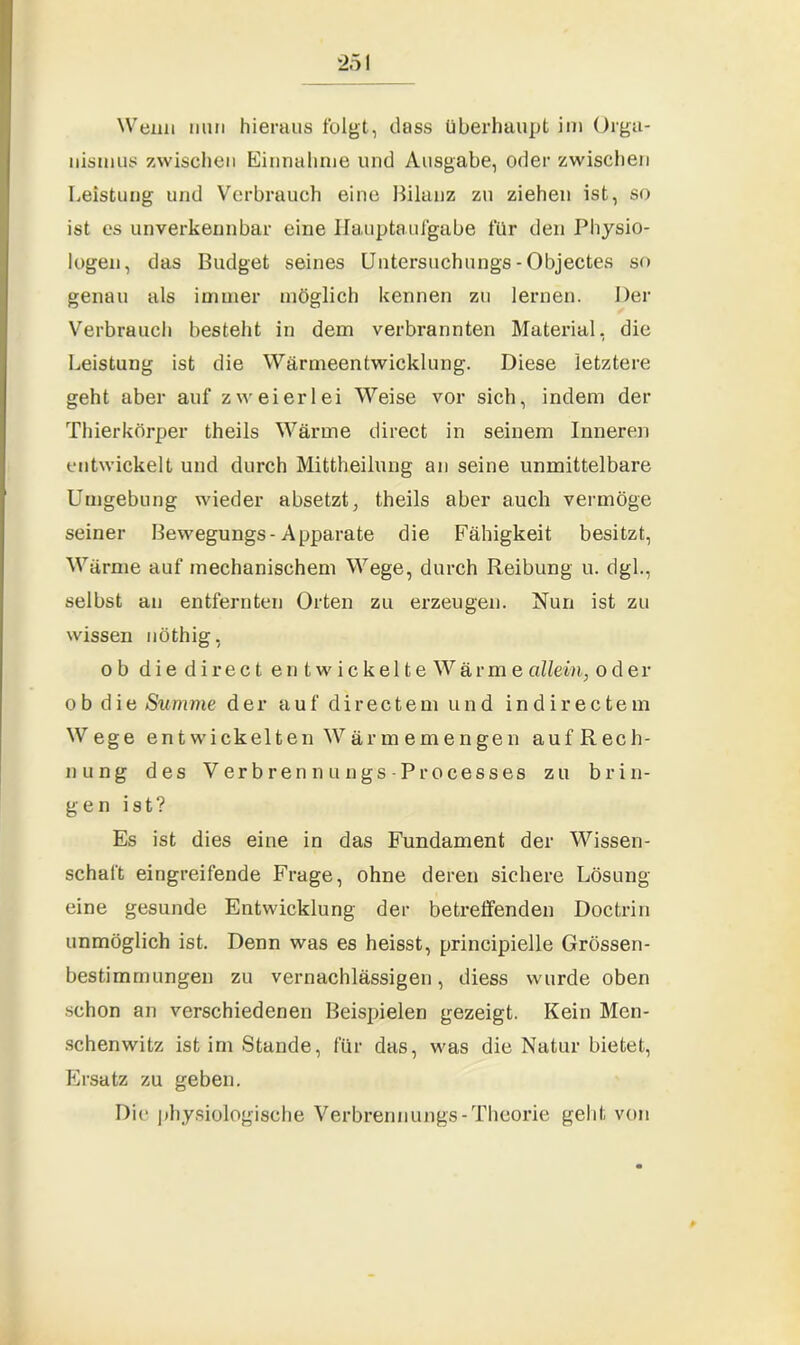 Wenn nun hieraus folgt, dass überhaupt im Orga- nismus zwischen Einnahme und Ausgabe, oder zwischen Leistung und Verbrauch eine Bilanz zu ziehen ist, so ist es unverkennbar eine Hauptaufgabe für den Physio- logen, das Budget seines Untersuchungs - Objectes so genau als immer möglich kennen zu lernen. Der Verbrauch besteht in dem verbrannten Material, die Leistung ist die Wärmeentwicklung. Diese letztere geht aber auf zweierlei Weise vor sich, indem der Thierkörper theils Wärme direct in seinem Inneren entwickelt und durch Mittheilung an seine unmittelbare Umgebung wieder absetzt, theils aber auch vermöge seiner Bewegungs-Apparate die Fähigkeit besitzt, Wärme auf mechanischem Wege, durch Reibung u. dgl., selbst an entfernten Orten zu erzeugen. Nun ist zu wissen nöthig, ob die direct entwickelte War me allein, oder ob die Summe der auf directem und indirectem Wege entwickelten Wärmemengen auf Rech- nung des V er b r e n n u n gs - P r o ces s es zu brin- gen ist? Es ist dies eine in das Fundament der Wissen- schaft eingreifende Frage, ohne deren sichere Lösung eine gesunde Entwicklung der betreffenden Doctrin unmöglich ist. Denn was es heisst, principielle Grössen- bestimmungen zu vernachlässigen, diess wurde oben schon an verschiedenen Beispielen gezeigt. Kein Men- schenwitz ist im Stunde, für das, was die Natur bietet, Ersatz zu geben. Die physiologische Verbrennungs-Theorie geht von