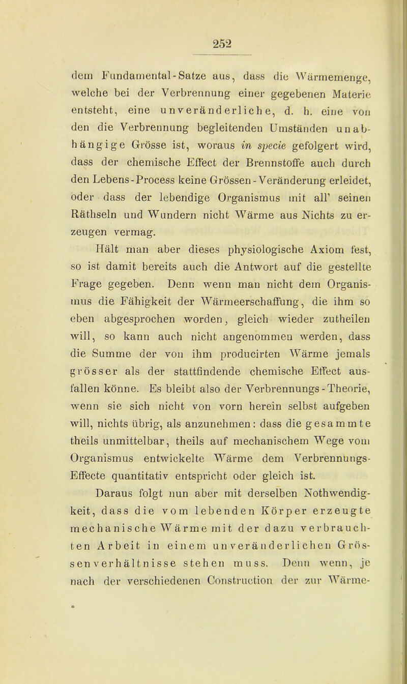 dem Fundamental-Satze aus, dass die Wärmemenge, welche bei der Verbrennung einer gegebenen Materie entsteht, eine unveränderliche, d. h. eine von den die Verbrennung begleitenden Umständen unab- hängige Grösse ist, woraus in specie gefolgert wird, dass der chemische Effect der Brennstoffe auch durch den Lebens-Process keine Grössen-Veränderung erleidet, oder dass der lebendige Organismus mit all’ seinen Räthseln und Wundern nicht Wärme aus Nichts zu er- zeugen vermag. Hält man aber dieses physiologische Axiom fest, so ist damit bereits auch die Antwort auf die gestellte Frage gegeben. Denn wenn man nicht dem Organis- mus die Fähigkeit der Wärmeerschaffung, die ihm so eben abgesprochen worden, gleich wieder zutheilen will, so kann auch nicht angenommen werden, dass die Summe der von ihm producirten Wärme jemals grösser als der stattfindende chemische Effect aus- fallen könne. Es bleibt also der Verbrennungs-Theorie, wenn sie sich nicht von vorn herein selbst aufgeben will, nichts übrig, als anzunehmen: dass die gesammte theils unmittelbar, theils auf mechanischem Wege vom Organismus entwickelte Wärme dem Verbrennungs- Effecte quantitativ entspricht oder gleich ist. Daraus folgt nun aber mit derselben Nothwendig- keit, dass die vom lebenden Körper erzeugte mechanische Wärme mit der dazu verbrauch- ten Arbeit in einem unveränderlichen Grös- senverhältnisse stehen muss. Denn wenn, je nach der verschiedenen Construction der zur Wärme-