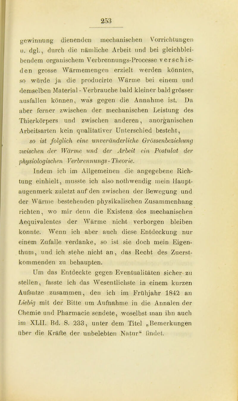 gewinnung dienenden mechanischen Vorrichtungen u. dgl., durch die nämliche Arbeit und bei gleichblei- bendem organischem Verbrennungs-Processe verschie- den grosse Wärmemengen erzielt werden könnten, so würde ja die producirte Wärme bei einem und demselben Material - Verbrauche bald kleiner bald grösser ausfallen können, was gegen die Annahme ist. Da aber ferner zwischen der mechanischen Leistung des Thierkörpers und zwischen anderen, anorganischen Arbeitsarten kein qualitativer Unterschied besteht, so ist folglich eine unveränderliche Grössenbeziehung ■zwischen der Wärme und der Arbeit ein Postulat der physiologischen Verbrennungs - Theorie. Indem ich im Allgemeinen die angegebene Rich- tung einhielt, musste ich also nothwendig mein Haupt- augenmerk zuletzt auf den zwischen der Bewegung und der Wärme bestehenden physikalischen Zusammenhang richten, wo mir denn die Existenz des mechanischen Aequivalentes der Wärme nicht verborgen bleiben konnte. Wenn ich aber auch diese Entdeckung nur einem Zufalle verdanke, so ist sie doch mein Eigen- thum, und ich stehe nicht an, das Recht des Zuerst- kommenden zu behaupten. Um das Entdeckte gegen Eventualitäten sicher zu stellen, fasste ich das Wesentlichste in einem kurzen Aufsatze zusammen, den ich im Frühjahr 1842 an Uebig mit der Bitte um Aufnahme in die Annalen der Chemie und Pharmacie sendete, woselbst inan ihn auch im XLII. Bd. S. 233, unter dem Titel „Bemerkungen über die Kräfte der unbelebten Natur“ (indet.