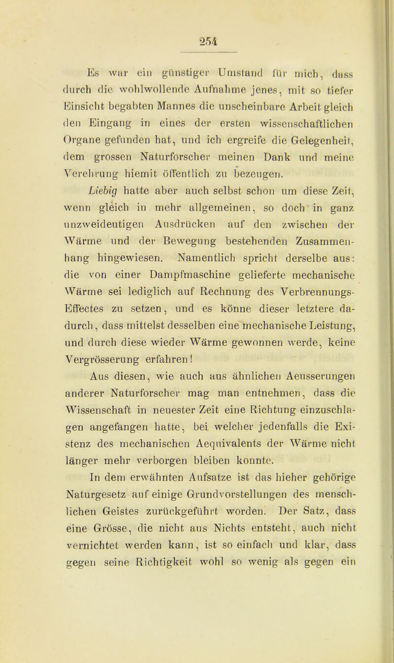 Es war ein günstiger Umstand für mich, dass durch die wohlwollende Aufnahme jenes, mit so tiefer Einsicht begabten Mannes die unscheinbare Arbeit gleich den Eingang in eines der ersten wissenschaftlichen Organe gefunden hat, und ich ergreife die Gelegenheit, dem grossen Naturforscher meinen Dank und meine Verehrung hiemit öffentlich zu bezeugen. Liebig hatte aber auch selbst schon um diese Zeit, wenn gleich in mehr allgemeinen, so doch in ganz unzweideutigen Ausdrücken auf den zwischen der Wärme und der Bewegung bestehenden Zusammen- hang hingewiesen. Namentlich spricht derselbe aus: die von einer Dampfmaschine gelieferte mechanische Wärme sei lediglich auf Rechnung des Verbrennungs- Effectes zu setzen, und es könne dieser letztere da- durch , dass mittelst desselben eine mechanische Leistung, und durch diese wieder Wärme gewonnen werde, keine Vergrösserung erfahren! Aus diesen, wie auch aus ähnlichen Aeusserungen anderer Naturforscher mag man entnehmen, dass die Wissenschaft in neuester Zeit eine Richtung einzuschla- gen angefangen hatte, bei welcher jedenfalls die Exi- stenz des mechanischen Aequivalents der Wärme nicht länger mehr verborgen bleiben konnte. In dem erwähnten Aufsätze ist das hieher gehörige Naturgesetz auf einige Grundvorstellungen des mensch- lichen Geistes zurückgeführt worden. Der Satz, dass eine Grösse, die nicht aus Nichts entsteht, auch nicht vernichtet werden kann, ist so einfach und klar, dass gegen seine Richtigkeit wohl so wenig als gegen ein