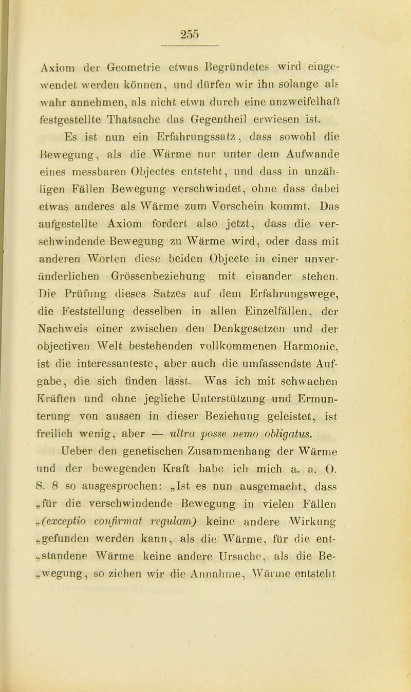 Axiom der Geometrie etwas begründetes wird einge- wendet werden können, und dürfen wir ihn solange als wahr annehmen, als nicht etwa durch eine unzweifelhaft, festgestellte Thatsache das Gegentheil erwiesen ist. Es ist nun ein Erfahrungssatz:, dass sowohl die Bewegung, als die Wärme nur unter dem Aufwande eines messbaren Objectes entsteht, und dass in unzäh- ligen Fällen Bewegung verschwindet, ohne dass dabei etwas anderes als Wärme zum Vorschein kommt. Das aufgestellte Axiom fordert also jetzt, dass die ver- schwindende Bewegung zu Wärme wird, oder dass mit anderen Worten diese beiden Objecte in einer unver- änderlichen Grössenbeziehung mit einander stehen. Die Prüfung dieses Satzes auf dem Erfahrungswege, die Feststellung desselben in allen Einzelfällen, der Nachweis einer zwischen den Denkgesetzen und der objectiven Welt bestehenden vollkommenen Harmonie, ist die interessanteste, aber auch die umfassendste Auf- gabe, die sich finden lässt. Was ich mit schwachen Kräften und ohne jegliche Unterstützung und Ermun- terung von aussen in dieser Beziehung geleistet, ist freilich wenig, aber — ultra posse nemo obligatus. Ueber den genetischen Zusammenhang der Wärme und der bewegenden Kraft habe ich mich a. a. 0. S. 8 so ausgesprochen: „Ist es nun ausgemacht, dass „für die verschwindende Bewegung in vielen Fällen T (exceptio confirmat regulam) keine andere Wirkung „gefunden werden kann, als die Wärme, für die ent- „standene Wärme keine andere Ursache, als die Be- legung, so ziehen wir die Annahme, Wärme entsteht