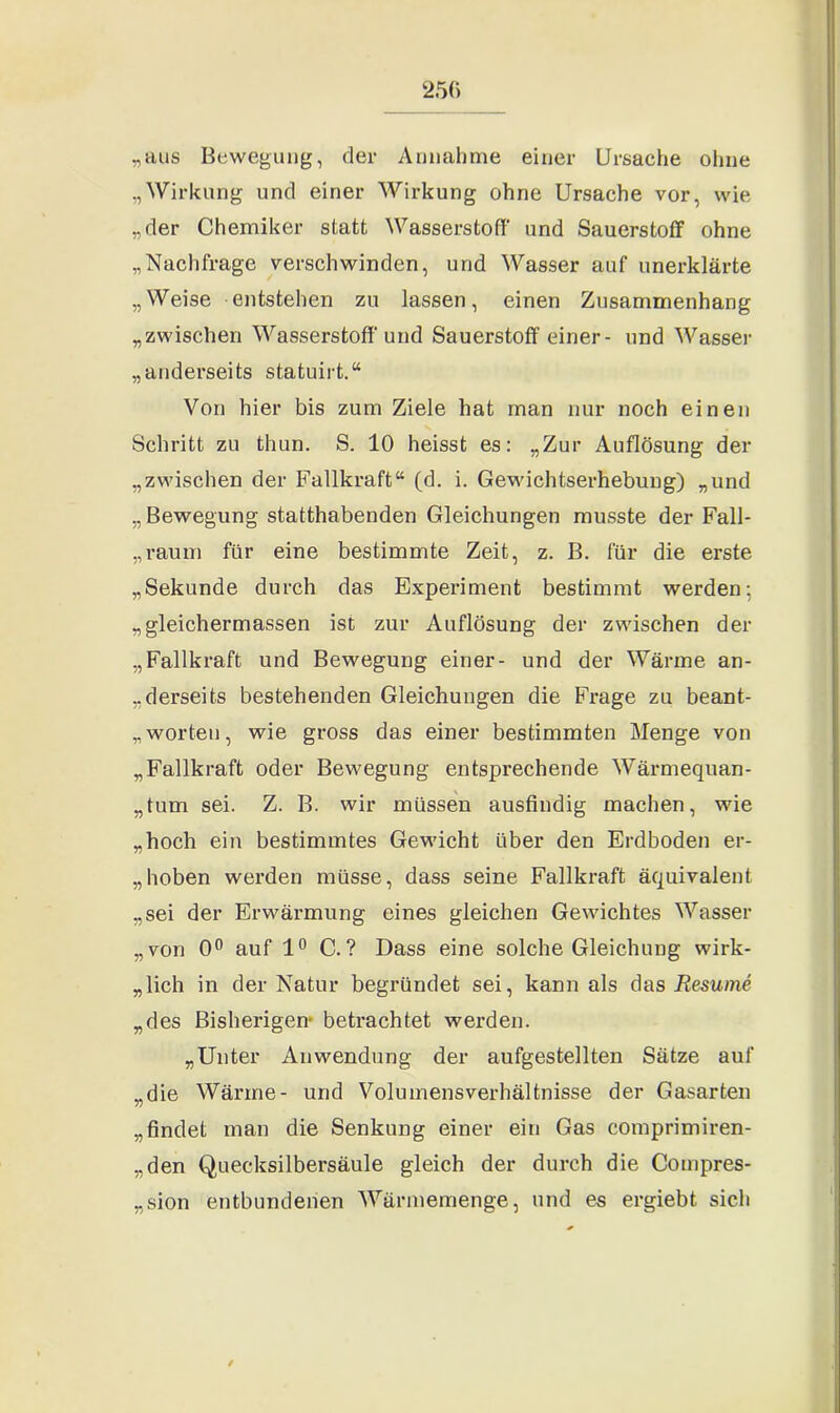 „aus Bewegung, der Annahme einer Ursache ohne „Wirkung und einer Wirkung ohne Ursache vor, wie „der Chemiker statt Wasserstoff und Sauerstoff ohne „Nachfrage verschwinden, und Wasser auf unerklärte „Weise entstehen zu lassen, einen Zusammenhang „zwischen Wasserstoff und Sauerstoff einer- und Wasser „anderseits statuirt.“ Von hier bis zum Ziele hat man nur noch einen Schritt zu thun. S. 10 heisst es: „Zur Auflösung der „zwischen der Fallkraft“ (d. i. Gewichtserhebung) „und „ Bewegung statthabenden Gleichungen musste der Fall- „raum für eine bestimmte Zeit, z. B. für die erste „Sekunde durch das Experiment bestimmt werden: „gleichermassen ist zur Auflösung der zwischen der „Fallkraft und Bewegung einer- und der Wärme an- derseits bestehenden Gleichungen die Frage zu beant- worten, wie gross das einer bestimmten Menge von „Fallkraft oder Bewegung entsprechende Wärmequan- „tum sei. Z. B. wir müssen ausfindig machen, wie „hoch ein bestimmtes Gewicht über den Erdboden er- hoben werden müsse, dass seine Fallkraft äquivalent „sei der Erwärmung eines gleichen Gewichtes Wasser „von 0° auf 1° C.? Dass eine solche Gleichung wirk- lich in der Natur begründet sei, kann als das Resume „des Bisherigen“ betrachtet werden. „Unter Anwendung der aufgestellten Sätze auf „die Wärme- und Volumensverhältnisse der Gasarten „findet man die Senkung einer ein Gas comprimiren- „den Quecksilbersäule gleich der durch die Compres- „sion entbundenen Wärmemenge, und es ergiebt sich