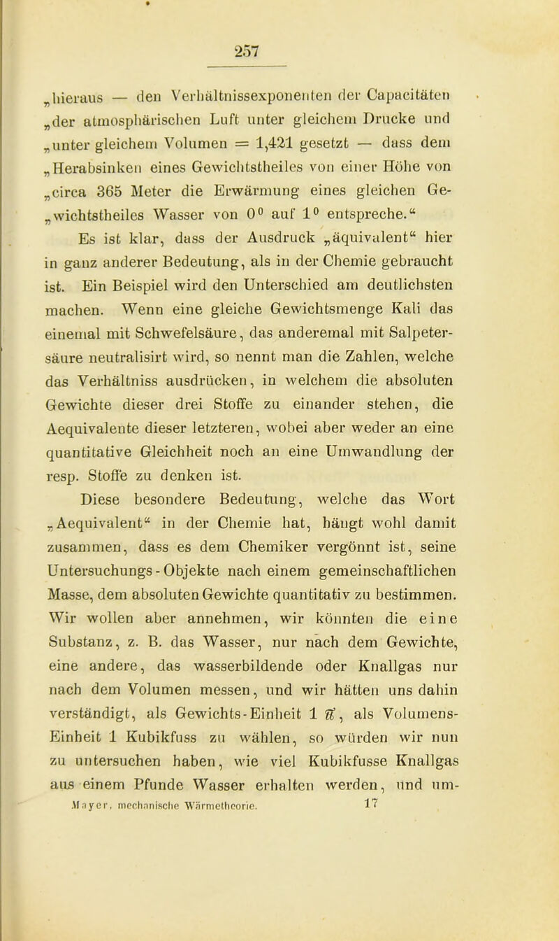 „hieraus — den Verlmltnissexponenten der Capaeitäten „der atmosphärischen Luft unter gleichem Drucke und „unter gleichem Volumen = 1,421 gesetzt — dass dem „Herabsinken eines Gewichtstheiles von einer Höhe von „circa 365 Meter die Erwärmung eines gleichen Ge- „wichtstheiles Wasser von 0° auf 1° entspreche.“ Es ist klar, dass der Ausdruck „äquivalent“ hier in ganz anderer Bedeutung, als in der Chemie gebraucht ist. Ein Beispiel wird den Unterschied am deutlichsten machen. Wenn eine gleiche Gewichtsmenge Kali das einemal mit Schwefelsäure, das andereinal mit Salpeter- säure neutralisirt wird, so nennt man die Zahlen, welche das Verhältniss ausdrücken, in welchem die absoluten Gewichte dieser drei Stoffe zu einander stehen, die Aequivalente dieser letzteren, wobei aber weder an eine quantitative Gleichheit noch an eine Umwandlung der resp. Stoffe zu denken ist. Diese besondere Bedeutung, welche das Wort „ Aequivalent“ in der Chemie hat, hängt wohl damit zusammen, dass es dem Chemiker vergönnt ist, seine Untersuchungs - Objekte nach einem gemeinschaftlichen Masse, dem absoluten Gewichte quantitativ zu bestimmen. Wir wollen aber annehmen, wir könnten die eine Substanz, z. B. das Wasser, nur nach dem Gewichte, eine andere, das wasserbildende oder Knallgas nur nach dem Volumen messen, und wir hätten uns dahin verständigt, als Gewichts-Einheit 1 #, als Volumens- Einheit 1 Kubikfuss zu wählen, so würden wir nun zu untersuchen haben, wie viel Kubikfusse Knallgas aus einem Pfunde Wasser erhalten werden, und um- Mayer, mechanische AVärmetheorie. 17